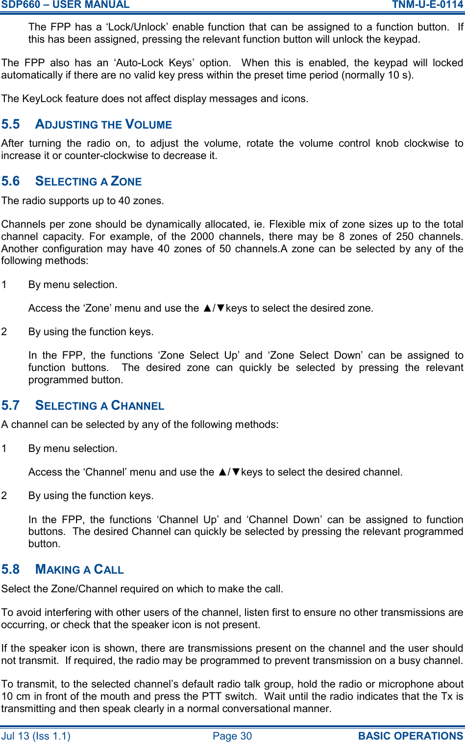 SDP660 – USER MANUAL  TNM-U-E-0114 Jul 13 (Iss 1.1)  Page 30  BASIC OPERATIONS The FPP has a  ‘Lock/Unlock’  enable function that can be  assigned to  a function button.  If this has been assigned, pressing the relevant function button will unlock the keypad. The  FPP  also  has  an  ‘Auto-Lock  Keys’  option.    When  this  is  enabled,  the  keypad  will  locked automatically if there are no valid key press within the preset time period (normally 10 s). The KeyLock feature does not affect display messages and icons. 5.5  ADJUSTING THE VOLUME After  turning  the  radio  on,  to  adjust  the  volume,  rotate  the  volume  control  knob  clockwise  to increase it or counter-clockwise to decrease it. 5.6  SELECTING A ZONE The radio supports up to 40 zones. Channels per zone should be dynamically allocated, ie. Flexible mix of zone sizes up to the total channel  capacity.  For  example,  of  the  2000  channels,  there  may  be  8  zones  of  250  channels.  Another  configuration may have 40  zones of  50 channels.A  zone can be selected  by any of  the following methods: 1  By menu selection. Access the ‘Zone’ menu and use the ▲/▼keys to select the desired zone. 2  By using the function keys. In  the  FPP,  the  functions  ‘Zone  Select  Up’  and  ‘Zone  Select  Down’  can  be  assigned  to function  buttons.    The  desired  zone  can  quickly  be  selected  by  pressing  the  relevant programmed button. 5.7  SELECTING A CHANNEL A channel can be selected by any of the following methods: 1  By menu selection. Access the ‘Channel’ menu and use the ▲/▼keys to select the desired channel. 2  By using the function keys. In  the  FPP,  the  functions  ‘Channel  Up’  and  ‘Channel  Down’  can  be  assigned  to  function buttons.  The desired Channel can quickly be selected by pressing the relevant programmed button. 5.8  MAKING A CALL Select the Zone/Channel required on which to make the call. To avoid interfering with other users of the channel, listen first to ensure no other transmissions are occurring, or check that the speaker icon is not present. If the speaker icon is shown, there are transmissions present on the channel and the user should not transmit.  If required, the radio may be programmed to prevent transmission on a busy channel. To transmit, to the selected channel’s default radio talk group, hold the radio or microphone about 10 cm in front of the mouth and press the PTT switch.  Wait until the radio indicates that the Tx is transmitting and then speak clearly in a normal conversational manner. 