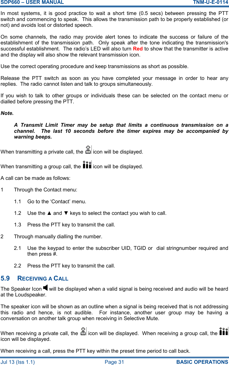 SDP660 – USER MANUAL  TNM-U-E-0114 Jul 13 (Iss 1.1)  Page 31  BASIC OPERATIONS In  most  systems,  it  is  good  practice  to  wait  a  short  time  (0.5  secs)  between  pressing  the  PTT switch and commencing to speak.  This allows the transmission path to be properly established (or not) and avoids lost or distorted speech. On  some  channels,  the  radio  may  provide  alert  tones  to  indicate  the  success  or  failure  of  the establishment  of  the  transmission  path.    Only  speak  after  the  tone  indicating  the  transmission&apos;s successful establishment.  The radio’s LED will also turn Red to show that the transmitter is active and the display will also show the relevant transmission icon. Use the correct operating procedure and keep transmissions as short as possible.   Release  the  PTT  switch  as  soon  as  you  have  completed  your  message  in  order  to  hear  any replies.  The radio cannot listen and talk to groups simultaneously. If  you  wish  to  talk  to  other  groups  or  individuals  these  can  be  selected  on  the  contact menu  or dialled before pressing the PTT. Note. A  Transmit  Limit  Timer  may  be  setup  that  limits  a  continuous  transmission  on  a channel.    The  last  10  seconds  before  the  timer  expires  may  be  accompanied  by warning beeps. When transmitting a private call, the   icon will be displayed. When transmitting a group call, the   icon will be displayed. A call can be made as follows: 1  Through the Contact menu: 1.1  Go to the ‘Contact’ menu. 1.2  Use the ▲ and ▼ keys to select the contact you wish to call. 1.3  Press the PTT key to transmit the call. 2  Through manually dialling the number. 2.1  Use the keypad to enter the subscriber UID, TGID or  dial stringnumber required and then press #. 2.2  Press the PTT key to transmit the call. 5.9  RECEIVING A CALL The Speaker Icon   will be displayed when a valid signal is being received and audio will be heard at the Loudspeaker. The speaker icon will be shown as an outline when a signal is being received that is not addressing this  radio  and  hence,  is  not  audible.    For  instance,  another  user  group  may  be  having  a conversation on another talk group when receiving in Selective Mute. When receiving a private call, the   icon will be displayed.  When receiving a group call, the   icon will be displayed. When receiving a call, press the PTT key within the preset time period to call back. 