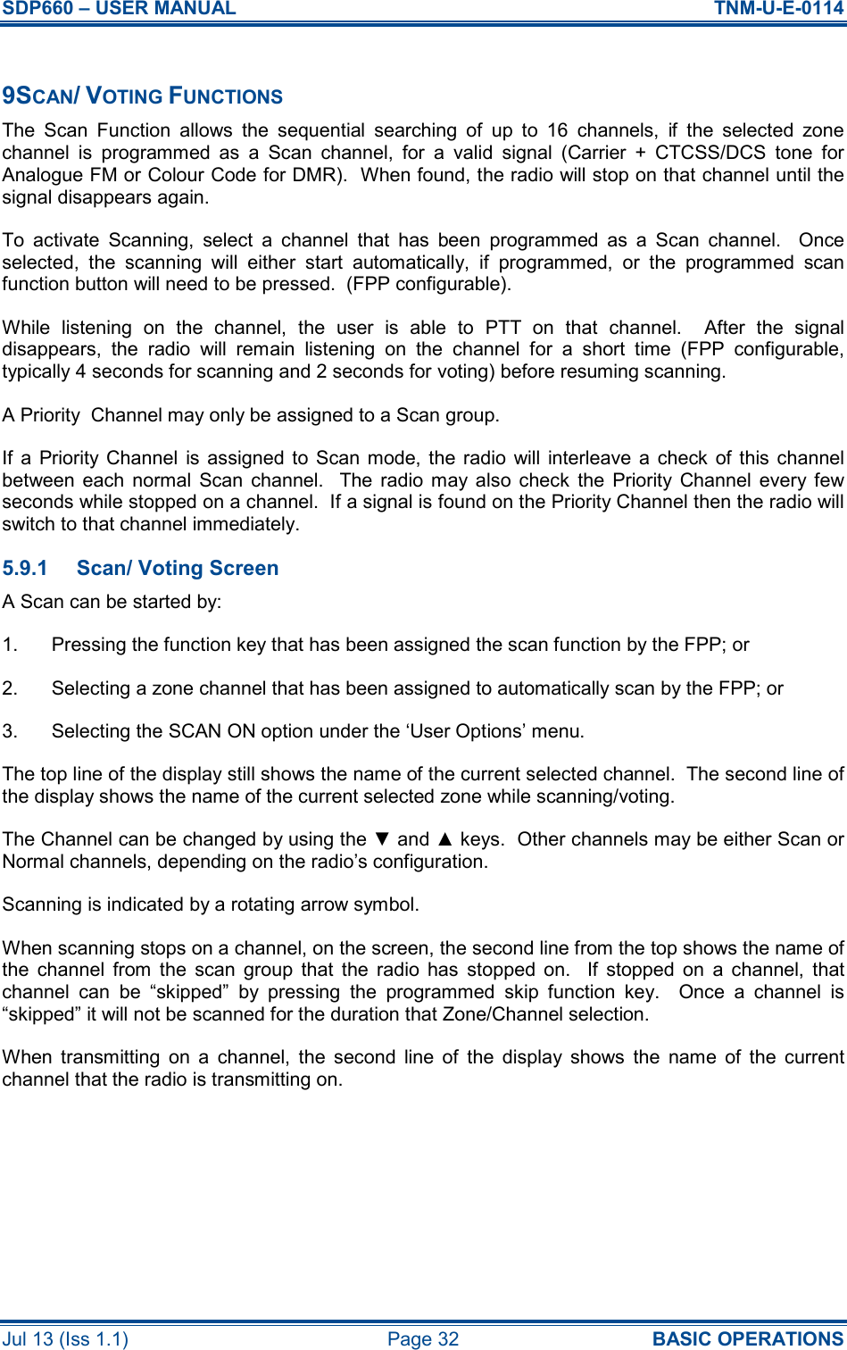 SDP660 – USER MANUAL  TNM-U-E-0114 Jul 13 (Iss 1.1)  Page 32  BASIC OPERATIONS  9SCAN/ VOTING FUNCTIONS The  Scan  Function  allows  the  sequential  searching  of  up  to  16  channels,  if  the  selected  zone channel  is  programmed  as  a  Scan  channel,  for  a  valid  signal  (Carrier  +  CTCSS/DCS  tone  for Analogue FM or Colour Code for DMR).  When found, the radio will stop on that channel until the signal disappears again. To  activate  Scanning,  select  a  channel  that  has  been  programmed  as  a  Scan  channel.    Once selected,  the  scanning  will  either  start  automatically,  if  programmed,  or  the  programmed  scan function button will need to be pressed.  (FPP configurable). While  listening  on  the  channel,  the  user  is  able  to  PTT  on  that  channel.    After  the  signal disappears,  the  radio  will  remain  listening  on  the  channel  for  a  short  time  (FPP  configurable, typically 4 seconds for scanning and 2 seconds for voting) before resuming scanning. A Priority  Channel may only be assigned to a Scan group. If  a  Priority  Channel  is  assigned  to  Scan mode,  the  radio  will  interleave  a  check of this  channel between  each  normal  Scan  channel.    The  radio  may  also  check  the  Priority  Channel  every  few seconds while stopped on a channel.  If a signal is found on the Priority Channel then the radio will switch to that channel immediately. 5.9.1  Scan/ Voting Screen A Scan can be started by: 1.  Pressing the function key that has been assigned the scan function by the FPP; or 2.  Selecting a zone channel that has been assigned to automatically scan by the FPP; or 3.  Selecting the SCAN ON option under the ‘User Options’ menu. The top line of the display still shows the name of the current selected channel.  The second line of the display shows the name of the current selected zone while scanning/voting. The Channel can be changed by using the ▼ and ▲ keys.  Other channels may be either Scan or Normal channels, depending on the radio’s configuration. Scanning is indicated by a rotating arrow symbol. When scanning stops on a channel, on the screen, the second line from the top shows the name of the  channel  from  the  scan  group  that  the  radio  has  stopped  on.    If  stopped  on  a  channel,  that channel  can  be  “skipped”  by  pressing  the  programmed  skip  function  key.    Once  a  channel  is “skipped” it will not be scanned for the duration that Zone/Channel selection. When  transmitting  on  a  channel,  the  second  line  of  the  display  shows  the  name  of  the  current channel that the radio is transmitting on.   