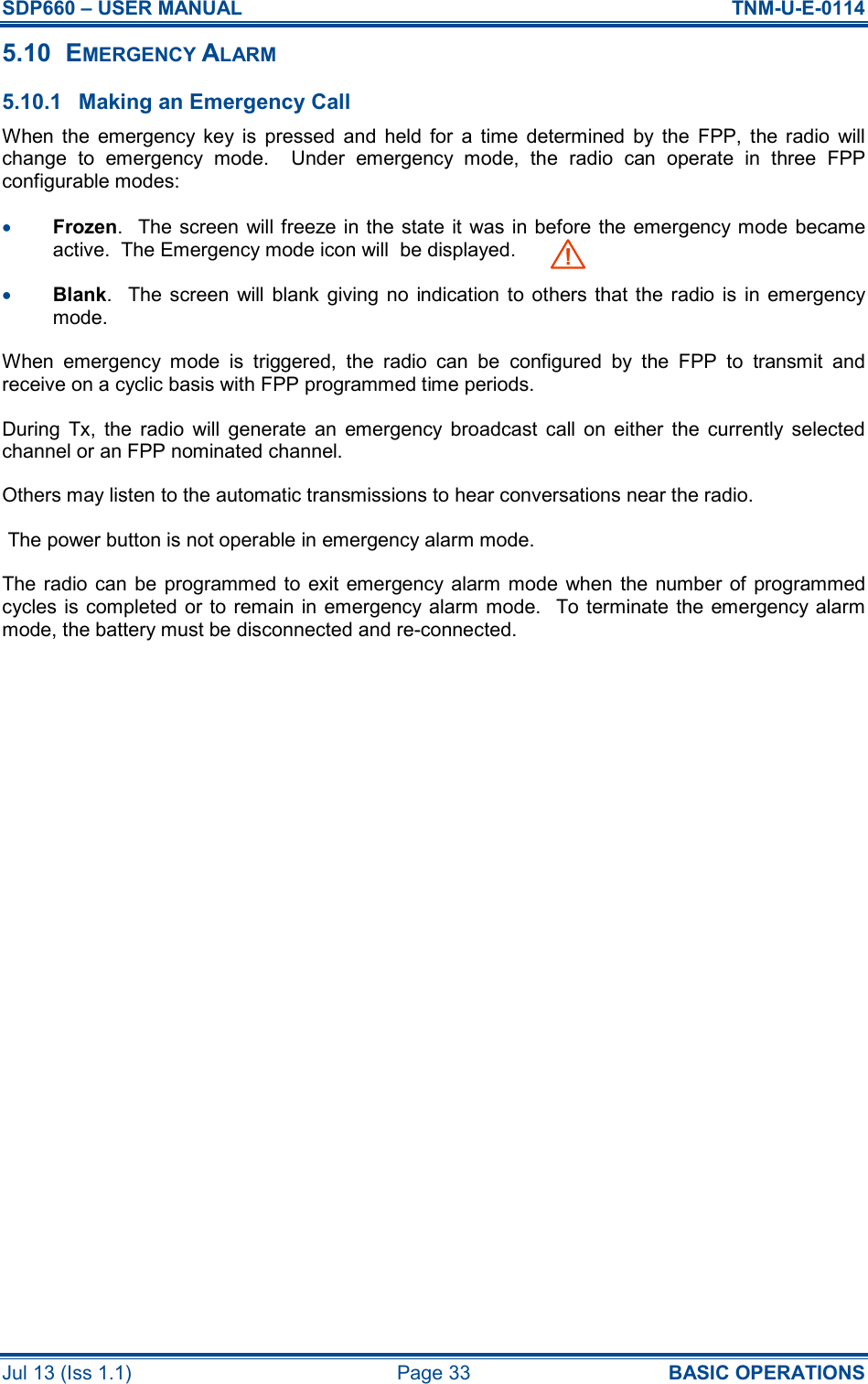 SDP660 – USER MANUAL  TNM-U-E-0114 Jul 13 (Iss 1.1)  Page 33  BASIC OPERATIONS 5.10  EMERGENCY ALARM 5.10.1  Making an Emergency Call When  the  emergency  key  is  pressed  and  held  for  a  time  determined  by  the  FPP,  the  radio  will change  to  emergency  mode.    Under  emergency  mode,  the  radio  can  operate  in  three  FPP configurable modes: •  Frozen.   The screen will  freeze in the state it was  in before  the emergency mode  became active.  The Emergency mode icon will  be displayed.     •  Blank.    The screen  will  blank  giving  no  indication to  others  that  the  radio is  in  emergency mode. When  emergency  mode  is  triggered,  the  radio  can  be  configured  by  the  FPP  to  transmit  and receive on a cyclic basis with FPP programmed time periods. During  Tx,  the  radio  will  generate  an  emergency  broadcast  call  on  either  the  currently  selected channel or an FPP nominated channel. Others may listen to the automatic transmissions to hear conversations near the radio.  The power button is not operable in emergency alarm mode.  The radio can  be  programmed to  exit emergency alarm mode  when the number  of  programmed cycles is completed or to  remain in emergency alarm mode.   To terminate the  emergency alarm mode, the battery must be disconnected and re-connected.     