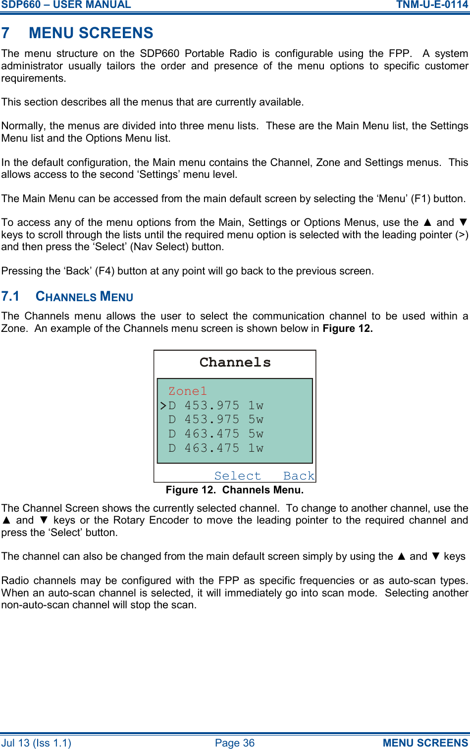 SDP660 – USER MANUAL  TNM-U-E-0114 Jul 13 (Iss 1.1)  Page 36  MENU SCREENS 7  MENU SCREENS The  menu  structure  on  the  SDP660  Portable  Radio  is  configurable  using  the  FPP.    A  system administrator  usually  tailors  the  order  and  presence  of  the  menu  options  to  specific  customer requirements. This section describes all the menus that are currently available. Normally, the menus are divided into three menu lists.  These are the Main Menu list, the Settings Menu list and the Options Menu list. In the default configuration, the Main menu contains the Channel, Zone and Settings menus.  This allows access to the second ‘Settings’ menu level. The Main Menu can be accessed from the main default screen by selecting the ‘Menu’ (F1) button. To access any of the menu options from the Main, Settings or Options Menus, use the ▲ and ▼ keys to scroll through the lists until the required menu option is selected with the leading pointer (&gt;) and then press the ‘Select’ (Nav Select) button. Pressing the ‘Back’ (F4) button at any point will go back to the previous screen. 7.1  CHANNELS MENU The  Channels  menu  allows  the  user  to  select  the  communication  channel  to  be  used  within  a Zone.  An example of the Channels menu screen is shown below in Figure 12. Figure 12.  Channels Menu. The Channel Screen shows the currently selected channel.  To change to another channel, use the ▲  and  ▼  keys  or  the  Rotary  Encoder  to  move  the  leading  pointer  to  the  required  channel  and press the ‘Select’ button. The channel can also be changed from the main default screen simply by using the ▲ and ▼ keys Radio  channels  may  be  configured  with  the  FPP  as  specific frequencies  or  as  auto-scan  types.  When an auto-scan channel is selected, it will immediately go into scan mode.  Selecting another non-auto-scan channel will stop the scan.  BackSelectChannelsZone1D 453.975 1wD 463.475 1wD 463.475 5wD 453.975 5w