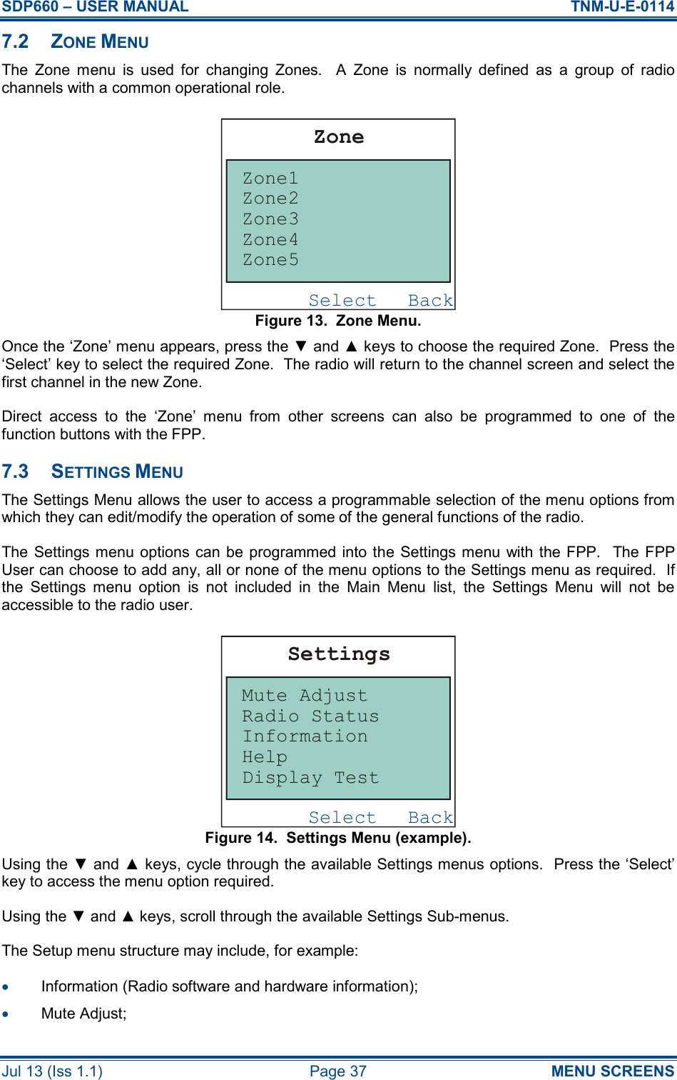 SDP660 – USER MANUAL  TNM-U-E-0114 Jul 13 (Iss 1.1)  Page 37  MENU SCREENS 7.2  ZONE MENU The  Zone  menu  is  used  for  changing  Zones.    A  Zone  is  normally  defined  as  a  group  of  radio channels with a common operational role. Figure 13.  Zone Menu. Once the ‘Zone’ menu appears, press the ▼ and ▲ keys to choose the required Zone.  Press the ‘Select’ key to select the required Zone.  The radio will return to the channel screen and select the first channel in the new Zone. Direct  access  to  the  ‘Zone’  menu  from  other  screens  can  also  be  programmed  to  one  of  the function buttons with the FPP. 7.3  SETTINGS MENU The Settings Menu allows the user to access a programmable selection of the menu options from which they can edit/modify the operation of some of the general functions of the radio. The Settings menu  options can be  programmed into the Settings menu  with the  FPP.  The FPP User can choose to add any, all or none of the menu options to the Settings menu as required.  If the  Settings  menu  option  is  not  included  in  the  Main  Menu  list,  the  Settings  Menu  will  not  be accessible to the radio user. Figure 14.  Settings Menu (example). Using the ▼ and ▲ keys, cycle through the available Settings menus options.  Press the ‘Select’ key to access the menu option required. Using the ▼ and ▲ keys, scroll through the available Settings Sub-menus. The Setup menu structure may include, for example: •  Information (Radio software and hardware information); •  Mute Adjust; BackSelectZoneZone1Zone5Zone4Zone3Zone2BackSelectSettingsMute AdjustDisplay TestHelpInformationRadio Status