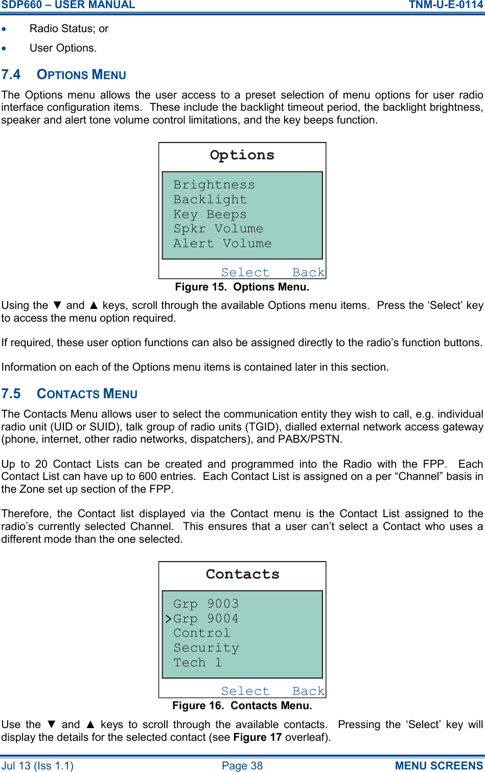 SDP660 – USER MANUAL  TNM-U-E-0114 Jul 13 (Iss 1.1)  Page 38  MENU SCREENS •  Radio Status; or •  User Options. 7.4  OPTIONS MENU The  Options  menu  allows  the  user  access  to  a  preset  selection  of  menu  options  for  user  radio interface configuration items.  These include the backlight timeout period, the backlight brightness, speaker and alert tone volume control limitations, and the key beeps function. Figure 15.  Options Menu. Using the ▼ and ▲ keys, scroll through the available Options menu items.  Press the ‘Select’ key to access the menu option required. If required, these user option functions can also be assigned directly to the radio’s function buttons. Information on each of the Options menu items is contained later in this section. 7.5  CONTACTS MENU The Contacts Menu allows user to select the communication entity they wish to call, e.g. individual radio unit (UID or SUID), talk group of radio units (TGID), dialled external network access gateway (phone, internet, other radio networks, dispatchers), and PABX/PSTN. Up  to  20  Contact  Lists  can  be  created  and  programmed  into  the  Radio  with  the  FPP.    Each Contact List can have up to 600 entries.  Each Contact List is assigned on a per “Channel” basis in the Zone set up section of the FPP. Therefore,  the  Contact  list  displayed  via  the  Contact  menu  is  the  Contact  List  assigned  to  the radio’s  currently  selected  Channel.   This ensures  that  a  user can’t  select  a  Contact who  uses  a different mode than the one selected. Figure 16.  Contacts Menu. Use  the  ▼  and  ▲  keys  to  scroll  through  the  available  contacts.    Pressing  the  ‘Select’  key  will display the details for the selected contact (see Figure 17 overleaf). BackSelectOptionsBrightnessAlert VolumeSpkr VolumeKey BeepsBacklightBackSelectContactsGrp 9003Grp 9004ControlSecurityTech 1