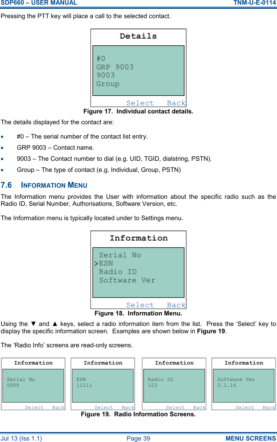 SDP660 – USER MANUAL  TNM-U-E-0114 Jul 13 (Iss 1.1)  Page 39  MENU SCREENS Pressing the PTT key will place a call to the selected contact. Figure 17.  Individual contact details. The details displayed for the contact are: •  #0 – The serial number of the contact list entry. •  GRP 9003 – Contact name. •  9003 – The Contact number to dial (e.g. UID, TGID, dialstring, PSTN). •  Group – The type of contact (e.g. Individual, Group, PSTN) 7.6  INFORMATION MENU The  Information  menu  provides  the  User  with  information  about  the  specific  radio  such  as  the Radio ID, Serial Number, Authorisations, Software Version, etc. The Information menu is typically located under to Settings menu. Figure 18.  Information Menu. Using the ▼ and ▲ keys, select a radio information item from the list.  Press the ‘Select’ key  to display the specific information screen.  Examples are shown below in Figure 19. The ‘Radio Info’ screens are read-only screens. Figure 19.  Radio Information Screens.  BackSelectInformationSerial NoESNRadio IDSoftware VerBackSelectInformationSerial No00FPBackSelectInformationESN11111BackSelectInformationRadio ID123BackSelectInformationSoftware Ver0.1.16BackSelectDetails#0GRP 90039003Group