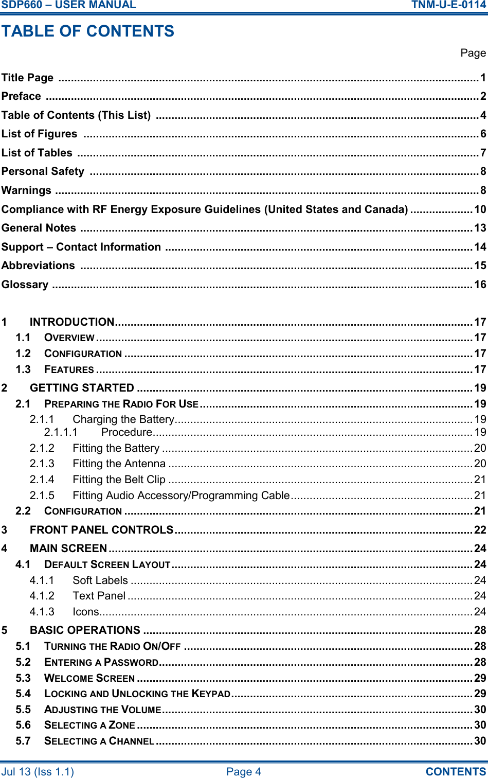 SDP660 – USER MANUAL  TNM-U-E-0114 Jul 13 (Iss 1.1)  Page 4  CONTENTS TABLE OF CONTENTS   Page Title Page  ......................................................................................................................................1 Preface  .......................................................................................................................................... 2 Table of Contents (This List)  ....................................................................................................... 4 List of Figures  ..............................................................................................................................6 List of Tables  ................................................................................................................................ 7 Personal Safety  ............................................................................................................................8 Warnings ....................................................................................................................................... 8 Compliance with RF Energy Exposure Guidelines (United States and Canada) ....................10 General Notes ............................................................................................................................. 13 Support – Contact Information .................................................................................................. 14 Abbreviations  .............................................................................................................................15 Glossary ...................................................................................................................................... 16  1 INTRODUCTION..................................................................................................................17 1.1 OVERVIEW........................................................................................................................17 1.2 CONFIGURATION...............................................................................................................17 1.3 FEATURES........................................................................................................................17 2 GETTING STARTED ........................................................................................................... 19 2.1 PREPARING THE RADIO FOR USE....................................................................................... 19 2.1.1 Charging the Battery............................................................................................... 19 2.1.1.1 Procedure...................................................................................................... 19 2.1.2 Fitting the Battery ...................................................................................................20 2.1.3 Fitting the Antenna .................................................................................................20 2.1.4 Fitting the Belt Clip .................................................................................................21 2.1.5 Fitting Audio Accessory/Programming Cable..........................................................21 2.2 CONFIGURATION...............................................................................................................21 3 FRONT PANEL CONTROLS............................................................................................... 22 4 MAIN SCREEN....................................................................................................................24 4.1 DEFAULT SCREEN LAYOUT................................................................................................ 24 4.1.1 Soft Labels ............................................................................................................. 24 4.1.2 Text Panel ..............................................................................................................24 4.1.3 Icons....................................................................................................................... 24 5 BASIC OPERATIONS ......................................................................................................... 28 5.1 TURNING THE RADIO ON/OFF............................................................................................28 5.2 ENTERING A PASSWORD.................................................................................................... 28 5.3 WELCOME SCREEN........................................................................................................... 29 5.4 LOCKING AND UNLOCKING THE KEYPAD............................................................................. 29 5.5 ADJUSTING THE VOLUME...................................................................................................30 5.6 SELECTING A ZONE........................................................................................................... 30 5.7 SELECTING A CHANNEL..................................................................................................... 30 