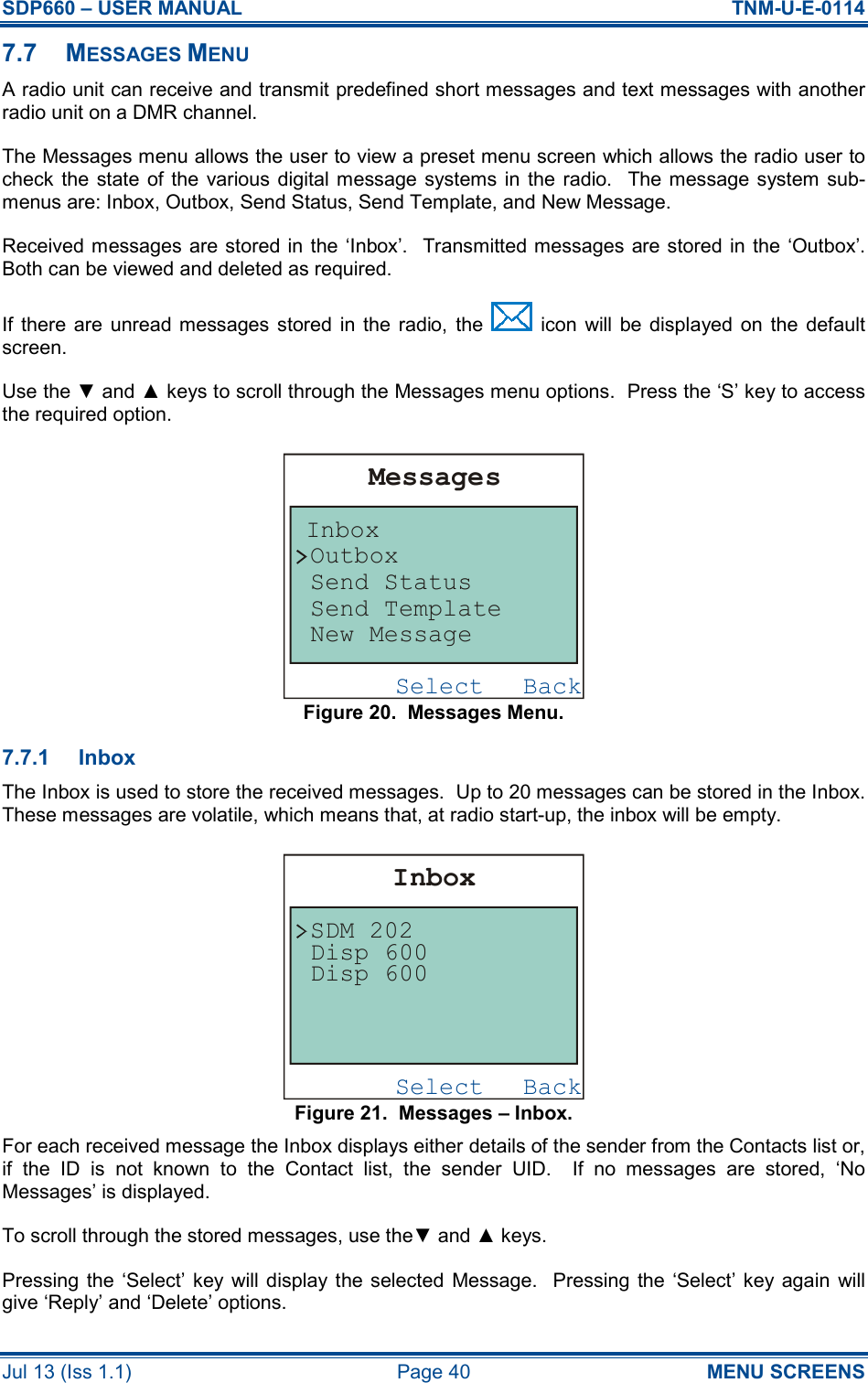 SDP660 – USER MANUAL  TNM-U-E-0114 Jul 13 (Iss 1.1)  Page 40  MENU SCREENS 7.7  MESSAGES MENU A radio unit can receive and transmit predefined short messages and text messages with another radio unit on a DMR channel. The Messages menu allows the user to view a preset menu screen which allows the radio user to check  the  state  of the various digital  message systems  in  the  radio.    The message  system  sub-menus are: Inbox, Outbox, Send Status, Send Template, and New Message. Received messages are stored in the ‘Inbox’.  Transmitted messages are stored in the  ‘Outbox’.  Both can be viewed and deleted as required. If  there  are  unread messages stored  in  the  radio,  the    icon  will  be  displayed  on  the  default screen. Use the ▼ and ▲ keys to scroll through the Messages menu options.  Press the ‘S’ key to access the required option. Figure 20.  Messages Menu. 7.7.1  Inbox The Inbox is used to store the received messages.  Up to 20 messages can be stored in the Inbox.  These messages are volatile, which means that, at radio start-up, the inbox will be empty. Figure 21.  Messages – Inbox. For each received message the Inbox displays either details of the sender from the Contacts list or, if  the  ID  is  not  known  to  the  Contact  list,  the  sender  UID.    If  no  messages  are  stored,  ‘No Messages’ is displayed. To scroll through the stored messages, use the▼ and ▲ keys. Pressing  the  ‘Select’ key will  display  the  selected  Message.    Pressing  the ‘Select’ key again will give ‘Reply’ and ‘Delete’ options. BackSelectMessagesInboxOutboxSend StatusSend TemplateNew MessageBackSelectInboxDisp 600SDM 202Disp 600