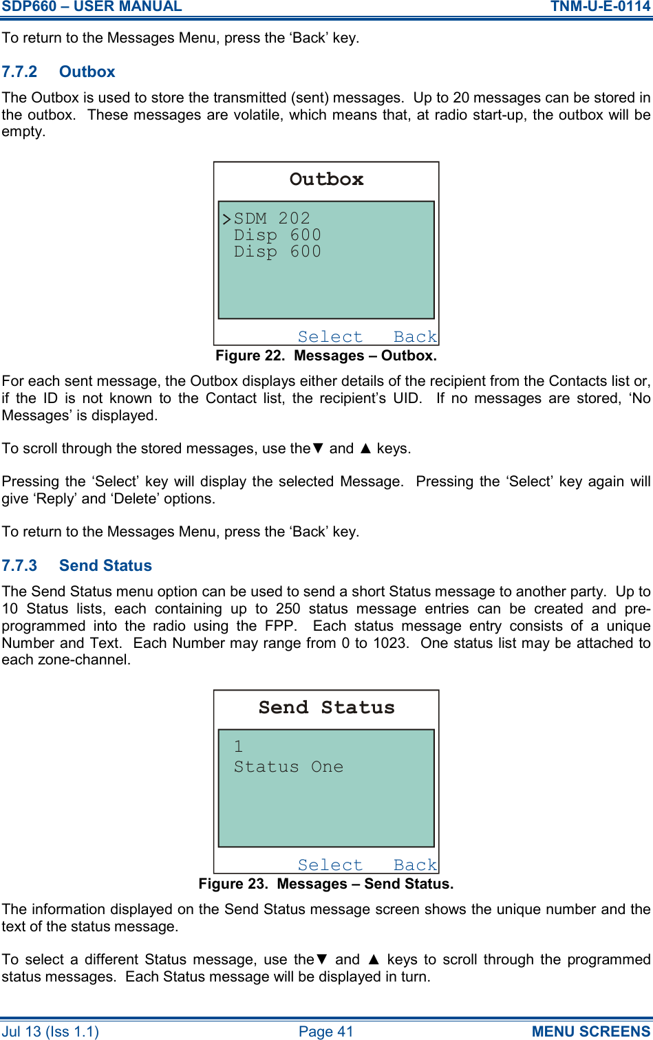 SDP660 – USER MANUAL  TNM-U-E-0114 Jul 13 (Iss 1.1)  Page 41  MENU SCREENS To return to the Messages Menu, press the ‘Back’ key. 7.7.2  Outbox The Outbox is used to store the transmitted (sent) messages.  Up to 20 messages can be stored in the outbox.  These messages are volatile, which means that, at radio start-up, the outbox will be empty. Figure 22.  Messages – Outbox. For each sent message, the Outbox displays either details of the recipient from the Contacts list or, if  the  ID  is  not  known  to  the  Contact  list,  the  recipient’s  UID.    If  no  messages  are  stored,  ‘No Messages’ is displayed. To scroll through the stored messages, use the▼ and ▲ keys. Pressing  the  ‘Select’ key will  display  the  selected  Message.    Pressing  the ‘Select’ key again will give ‘Reply’ and ‘Delete’ options. To return to the Messages Menu, press the ‘Back’ key. 7.7.3  Send Status The Send Status menu option can be used to send a short Status message to another party.  Up to 10  Status  lists,  each  containing  up  to  250  status  message  entries  can  be  created  and  pre-programmed  into  the  radio  using  the  FPP.    Each  status  message  entry  consists  of  a  unique Number and Text.  Each Number may range from 0 to 1023.  One status list may be attached to each zone-channel. Figure 23.  Messages – Send Status. The information displayed on the Send Status message screen shows the unique number and the text of the status message. To  select  a  different  Status  message,  use  the▼  and  ▲  keys  to  scroll  through  the  programmed status messages.  Each Status message will be displayed in turn. BackSelectSend StatusStatus One1BackSelectOutboxDisp 600SDM 202Disp 600