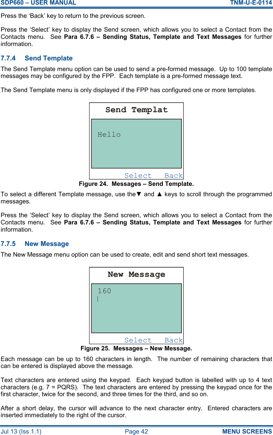 SDP660 – USER MANUAL  TNM-U-E-0114 Jul 13 (Iss 1.1)  Page 42  MENU SCREENS Press the ‘Back’ key to return to the previous screen. Press the ‘Select’ key to display the Send screen, which allows you to select a Contact from the Contacts  menu.    See  Para  6.7.6  –  Sending  Status,  Template  and  Text  Messages  for  further information. 7.7.4  Send Template The Send Template menu option can be used to send a pre-formed message.  Up to 100 template messages may be configured by the FPP.  Each template is a pre-formed message text. The Send Template menu is only displayed if the FPP has configured one or more templates. Figure 24.  Messages – Send Template. To select a different Template message, use the▼ and ▲ keys to scroll through the programmed messages. Press the ‘Select’ key to display the Send screen, which allows you to select a Contact from the Contacts  menu.    See  Para  6.7.6  –  Sending  Status,  Template  and  Text  Messages  for  further information. 7.7.5  New Message The New Message menu option can be used to create, edit and send short text messages. Figure 25.  Messages – New Message. Each message can be up to 160 characters in length.  The number of remaining characters that can be entered is displayed above the message. Text characters  are entered using the keypad.  Each keypad button  is labelled with up  to 4 text characters (e.g. 7 = PQRS).  The text characters are entered by pressing the keypad once for the first character, twice for the second, and three times for the third, and so on. After  a  short  delay,  the  cursor  will advance  to  the  next  character  entry.    Entered  characters  are inserted immediately to the right of the cursor. BackSelectSend TemplatHelloBackSelectNew Message160