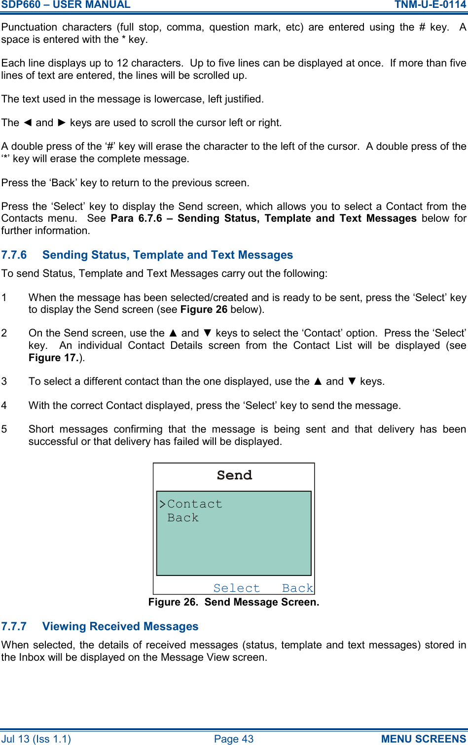 SDP660 – USER MANUAL  TNM-U-E-0114 Jul 13 (Iss 1.1)  Page 43  MENU SCREENS Punctuation  characters  (full  stop,  comma,  question  mark,  etc)  are  entered  using  the  #  key.    A space is entered with the * key. Each line displays up to 12 characters.  Up to five lines can be displayed at once.  If more than five lines of text are entered, the lines will be scrolled up. The text used in the message is lowercase, left justified. The ◄ and ► keys are used to scroll the cursor left or right. A double press of the ‘#’ key will erase the character to the left of the cursor.  A double press of the ‘*’ key will erase the complete message. Press the ‘Back’ key to return to the previous screen. Press the ‘Select’ key to display the Send screen, which allows you to select a Contact from the Contacts  menu.    See  Para  6.7.6  –  Sending  Status,  Template  and  Text  Messages  below  for further information. 7.7.6  Sending Status, Template and Text Messages To send Status, Template and Text Messages carry out the following: 1  When the message has been selected/created and is ready to be sent, press the ‘Select’ key to display the Send screen (see Figure 26 below). 2  On the Send screen, use the ▲ and ▼ keys to select the ‘Contact’ option.  Press the ‘Select’ key.    An  individual  Contact  Details  screen  from  the  Contact  List  will  be  displayed  (see Figure 17.). 3  To select a different contact than the one displayed, use the ▲ and ▼ keys. 4  With the correct Contact displayed, press the ‘Select’ key to send the message. 5  Short  messages  confirming  that  the  message  is  being  sent  and  that  delivery  has  been successful or that delivery has failed will be displayed. Figure 26.  Send Message Screen. 7.7.7  Viewing Received Messages When selected, the details  of received messages (status, template and text messages) stored in the Inbox will be displayed on the Message View screen. BackSelectSendContactBack