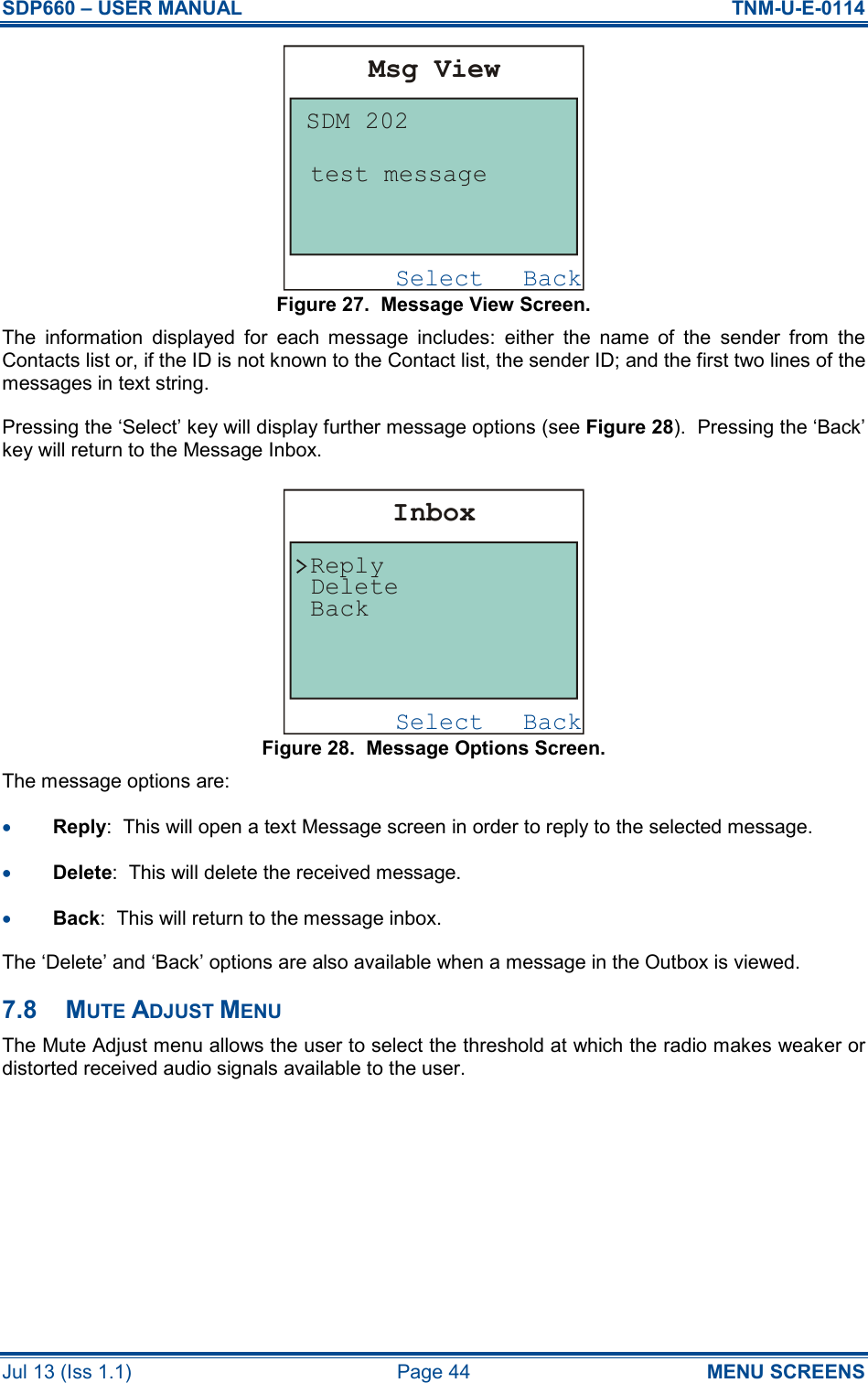 SDP660 – USER MANUAL  TNM-U-E-0114 Jul 13 (Iss 1.1)  Page 44  MENU SCREENS Figure 27.  Message View Screen. The  information  displayed  for  each  message  includes:  either  the  name  of  the  sender  from  the Contacts list or, if the ID is not known to the Contact list, the sender ID; and the first two lines of the messages in text string. Pressing the ‘Select’ key will display further message options (see Figure 28).  Pressing the ‘Back’ key will return to the Message Inbox. Figure 28.  Message Options Screen. The message options are: •  Reply:  This will open a text Message screen in order to reply to the selected message. •  Delete:  This will delete the received message. •  Back:  This will return to the message inbox. The ‘Delete’ and ‘Back’ options are also available when a message in the Outbox is viewed. 7.8  MUTE ADJUST MENU The Mute Adjust menu allows the user to select the threshold at which the radio makes weaker or distorted received audio signals available to the user. BackSelectMsg ViewSDM 202test messageBackSelectInboxBackReplyDelete