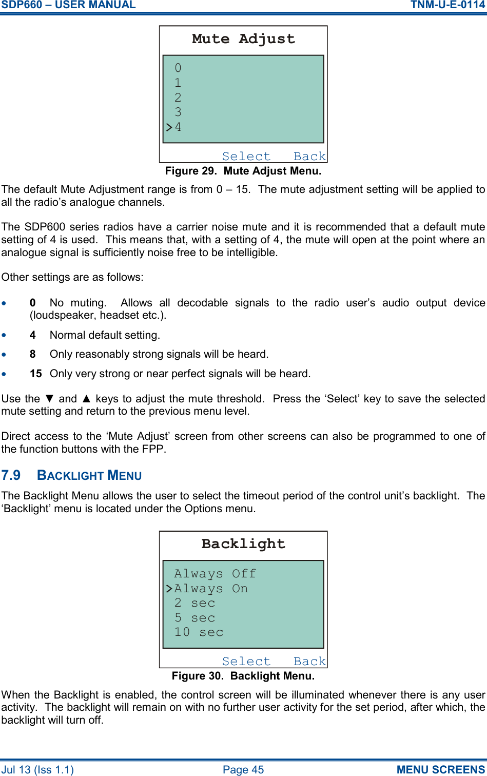 SDP660 – USER MANUAL  TNM-U-E-0114 Jul 13 (Iss 1.1)  Page 45  MENU SCREENS Figure 29.  Mute Adjust Menu. The default Mute Adjustment range is from 0 – 15.  The mute adjustment setting will be applied to all the radio’s analogue channels. The SDP600 series radios have a  carrier noise mute and it is recommended that a default mute setting of 4 is used.  This means that, with a setting of 4, the mute will open at the point where an analogue signal is sufficiently noise free to be intelligible. Other settings are as follows: •  0  No  muting.    Allows  all  decodable  signals  to  the  radio  user’s  audio  output  device (loudspeaker, headset etc.). •  4  Normal default setting. •  8  Only reasonably strong signals will be heard. •  15  Only very strong or near perfect signals will be heard. Use the ▼ and ▲ keys to adjust the mute threshold.  Press the ‘Select’ key to save the selected mute setting and return to the previous menu level. Direct access to the ‘Mute Adjust’ screen from other screens can also be programmed to one  of the function buttons with the FPP. 7.9  BACKLIGHT MENU The Backlight Menu allows the user to select the timeout period of the control unit’s backlight.  The ‘Backlight’ menu is located under the Options menu. Figure 30.  Backlight Menu. When the Backlight is enabled, the control screen will be illuminated whenever there is any user activity.  The backlight will remain on with no further user activity for the set period, after which, the backlight will turn off. BackSelectMute Adjust43210BackSelectBacklightAlways OffAlways On2 sec5 sec10 sec