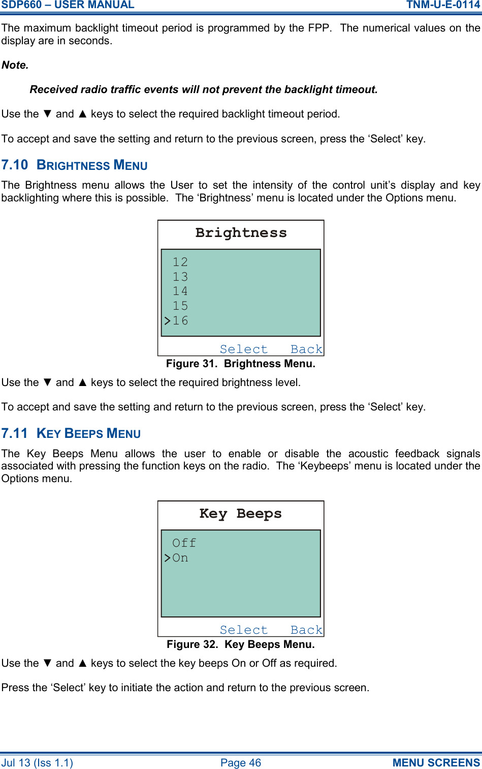 SDP660 – USER MANUAL  TNM-U-E-0114 Jul 13 (Iss 1.1)  Page 46  MENU SCREENS The maximum backlight timeout period is programmed by the FPP.  The numerical values on the display are in seconds. Note. Received radio traffic events will not prevent the backlight timeout. Use the ▼ and ▲ keys to select the required backlight timeout period. To accept and save the setting and return to the previous screen, press the ‘Select’ key. 7.10  BRIGHTNESS MENU The  Brightness  menu  allows  the  User  to  set  the  intensity  of  the  control  unit’s  display  and  key backlighting where this is possible.  The ‘Brightness’ menu is located under the Options menu. Figure 31.  Brightness Menu. Use the ▼ and ▲ keys to select the required brightness level. To accept and save the setting and return to the previous screen, press the ‘Select’ key. 7.11  KEY BEEPS MENU The  Key  Beeps  Menu  allows  the  user  to  enable  or  disable  the  acoustic  feedback  signals associated with pressing the function keys on the radio.  The ‘Keybeeps’ menu is located under the Options menu. Figure 32.  Key Beeps Menu. Use the ▼ and ▲ keys to select the key beeps On or Off as required. Press the ‘Select’ key to initiate the action and return to the previous screen. BackSelectKey BeepsOffOnBackSelectBrightness1615141312