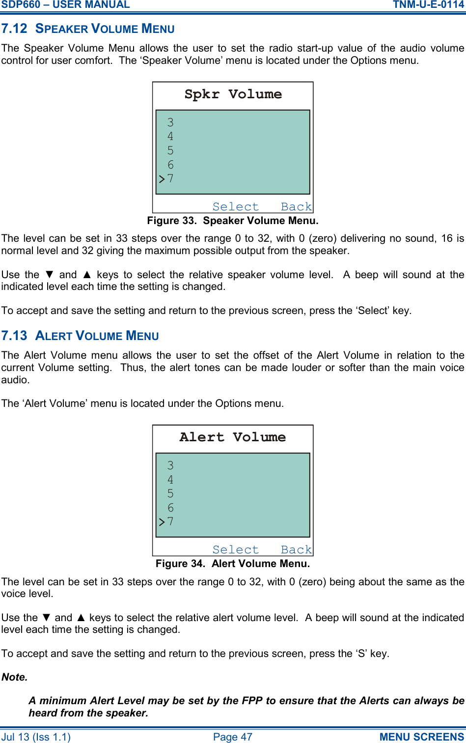 SDP660 – USER MANUAL  TNM-U-E-0114 Jul 13 (Iss 1.1)  Page 47  MENU SCREENS 7.12  SPEAKER VOLUME MENU The  Speaker  Volume  Menu  allows  the  user  to  set  the  radio  start-up  value  of  the  audio  volume control for user comfort.  The ‘Speaker Volume’ menu is located under the Options menu. Figure 33.  Speaker Volume Menu. The level can be set in  33 steps over the range 0 to 32, with 0 (zero) delivering no sound, 16 is normal level and 32 giving the maximum possible output from the speaker. Use  the  ▼  and  ▲  keys  to  select  the  relative  speaker  volume  level.    A  beep  will  sound  at  the indicated level each time the setting is changed. To accept and save the setting and return to the previous screen, press the ‘Select’ key. 7.13  ALERT VOLUME MENU The  Alert  Volume  menu  allows  the  user  to  set  the  offset  of  the  Alert  Volume  in  relation  to  the current Volume  setting.   Thus, the alert tones  can be made louder or softer than  the main voice audio. The ‘Alert Volume’ menu is located under the Options menu. Figure 34.  Alert Volume Menu. The level can be set in 33 steps over the range 0 to 32, with 0 (zero) being about the same as the voice level. Use the ▼ and ▲ keys to select the relative alert volume level.  A beep will sound at the indicated level each time the setting is changed. To accept and save the setting and return to the previous screen, press the ‘S’ key. Note. A minimum Alert Level may be set by the FPP to ensure that the Alerts can always be heard from the speaker. BackSelectSpkr Volume76543BackSelectAlert Volume76543