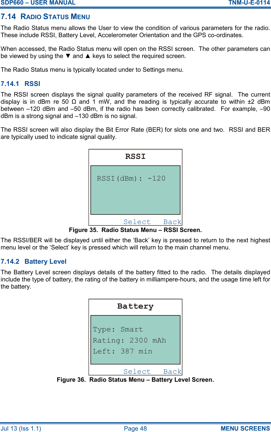 SDP660 – USER MANUAL  TNM-U-E-0114 Jul 13 (Iss 1.1)  Page 48  MENU SCREENS 7.14  RADIO STATUS MENU The Radio Status menu allows the User to view the condition of various parameters for the radio.  These include RSSI, Battery Level, Accelerometer Orientation and the GPS co-ordinates. When accessed, the Radio Status menu will open on the RSSI screen.  The other parameters can be viewed by using the ▼ and ▲ keys to select the required screen. The Radio Status menu is typically located under to Settings menu. 7.14.1  RSSI The  RSSI  screen  displays  the  signal  quality  parameters  of  the  received RF signal.    The current display  is  in  dBm  re  50  Ω  and  1  mW,  and  the  reading  is  typically  accurate  to  within  ±2  dBm between –120  dBm  and  –50  dBm,  if  the radio  has  been correctly calibrated.   For  example,  –90 dBm is a strong signal and –130 dBm is no signal. The RSSI screen will also display the Bit Error Rate (BER) for slots one and two.  RSSI and BER are typically used to indicate signal quality. Figure 35.  Radio Status Menu – RSSI Screen. The RSSI/BER will be displayed until either the ‘Back’ key is pressed to return to the next highest menu level or the ‘Select’ key is pressed which will return to the main channel menu. 7.14.2  Battery Level The Battery Level screen displays details of the battery fitted to the radio.  The details displayed include the type of battery, the rating of the battery in milliampere-hours, and the usage time left for the battery. Figure 36.  Radio Status Menu – Battery Level Screen. BackSelectRSSIRSSI(dBm): -120BackSelectBatteryType: SmartLeft: 387 minRating: 2300 mAh