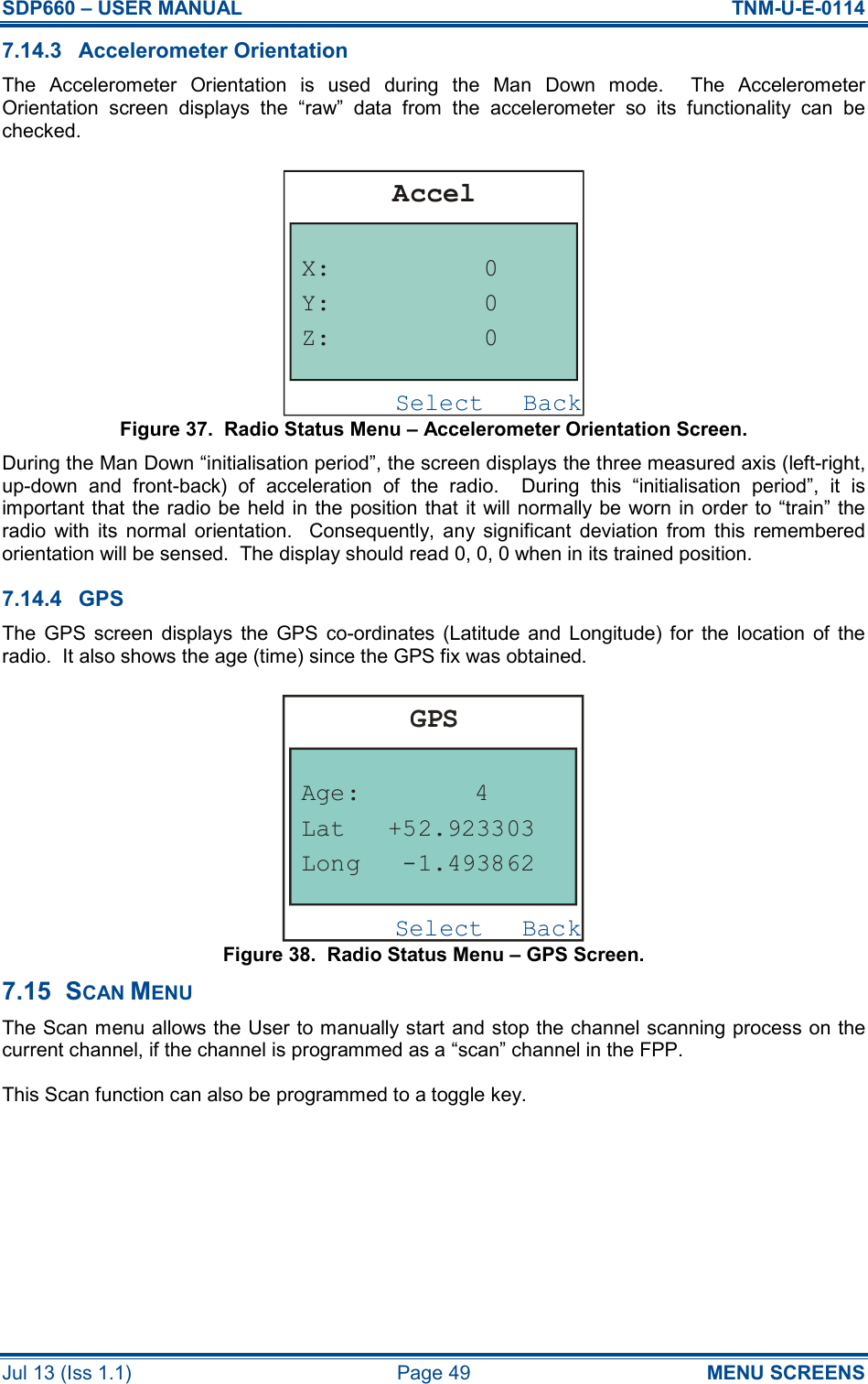 SDP660 – USER MANUAL  TNM-U-E-0114 Jul 13 (Iss 1.1)  Page 49  MENU SCREENS 7.14.3  Accelerometer Orientation The  Accelerometer  Orientation  is  used  during  the  Man  Down  mode.    The  Accelerometer Orientation  screen  displays  the  “raw”  data  from  the  accelerometer  so  its  functionality  can  be checked. Figure 37.  Radio Status Menu – Accelerometer Orientation Screen. During the Man Down “initialisation period”, the screen displays the three measured axis (left-right, up-down  and  front-back)  of  acceleration  of  the  radio.    During  this  “initialisation  period”,  it  is important that the radio be held in the position that it  will  normally be  worn in order to “train” the radio  with  its  normal  orientation.    Consequently,  any  significant  deviation  from  this  remembered orientation will be sensed.  The display should read 0, 0, 0 when in its trained position. 7.14.4  GPS The  GPS  screen  displays  the  GPS  co-ordinates  (Latitude  and  Longitude) for  the  location  of  the radio.  It also shows the age (time) since the GPS fix was obtained. Figure 38.  Radio Status Menu – GPS Screen. 7.15  SCAN MENU The Scan menu allows the User to manually start and stop the channel scanning process on the current channel, if the channel is programmed as a “scan” channel in the FPP. This Scan function can also be programmed to a toggle key. BackSelectAccelX:Z:Y:000BackSelectGPSAge:LongLat-1.493862+52.9233034