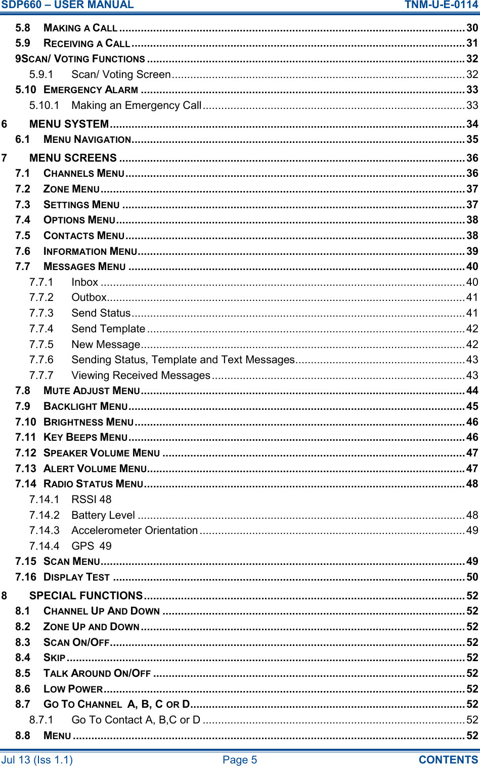 SDP660 – USER MANUAL  TNM-U-E-0114 Jul 13 (Iss 1.1)  Page 5  CONTENTS 5.8 MAKING A CALL................................................................................................................30 5.9 RECEIVING A CALL............................................................................................................ 31 9SCAN/ VOTING FUNCTIONS....................................................................................................... 32 5.9.1 Scan/ Voting Screen............................................................................................... 32 5.10 EMERGENCY ALARM......................................................................................................... 33 5.10.1 Making an Emergency Call..................................................................................... 33 6 MENU SYSTEM...................................................................................................................34 6.1 MENU NAVIGATION............................................................................................................ 35 7 MENU SCREENS ................................................................................................................36 7.1 CHANNELS MENU..............................................................................................................36 7.2 ZONE MENU...................................................................................................................... 37 7.3 SETTINGS MENU...............................................................................................................37 7.4 OPTIONS MENU................................................................................................................. 38 7.5 CONTACTS MENU..............................................................................................................38 7.6 INFORMATION MENU.......................................................................................................... 39 7.7 MESSAGES MENU............................................................................................................. 40 7.7.1 Inbox ...................................................................................................................... 40 7.7.2 Outbox.................................................................................................................... 41 7.7.3 Send Status............................................................................................................ 41 7.7.4 Send Template ....................................................................................................... 42 7.7.5 New Message......................................................................................................... 42 7.7.6 Sending Status, Template and Text Messages....................................................... 43 7.7.7 Viewing Received Messages.................................................................................. 43 7.8 MUTE ADJUST MENU......................................................................................................... 44 7.9 BACKLIGHT MENU............................................................................................................. 45 7.10 BRIGHTNESS MENU........................................................................................................... 46 7.11 KEY BEEPS MENU............................................................................................................. 46 7.12 SPEAKER VOLUME MENU..................................................................................................47 7.13 ALERT VOLUME MENU....................................................................................................... 47 7.14 RADIO STATUS MENU........................................................................................................48 7.14.1 RSSI 48 7.14.2 Battery Level .......................................................................................................... 48 7.14.3 Accelerometer Orientation...................................................................................... 49 7.14.4 GPS  49 7.15 SCAN MENU...................................................................................................................... 49 7.16 DISPLAY TEST.................................................................................................................. 50 8 SPECIAL FUNCTIONS........................................................................................................ 52 8.1 CHANNEL UP AND DOWN..................................................................................................52 8.2 ZONE UP AND DOWN......................................................................................................... 52 8.3 SCAN ON/OFF...................................................................................................................52 8.4 SKIP.................................................................................................................................52 8.5 TALK AROUND ON/OFF..................................................................................................... 52 8.6 LOW POWER..................................................................................................................... 52 8.7 GO TO CHANNEL  A, B, C OR D.........................................................................................52 8.7.1 Go To Contact A, B,C or D .....................................................................................52 8.8 MENU............................................................................................................................... 52 