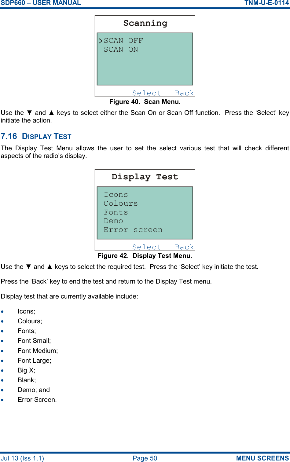 SDP660 – USER MANUAL  TNM-U-E-0114 Jul 13 (Iss 1.1)  Page 50  MENU SCREENS Figure 40.  Scan Menu. Use the ▼ and ▲ keys to select either the Scan On or Scan Off function.  Press the ‘Select’ key initiate the action. 7.16  DISPLAY TEST The  Display  Test  Menu  allows  the  user  to  set  the  select  various  test  that  will  check  different aspects of the radio’s display. Figure 42.  Display Test Menu. Use the ▼ and ▲ keys to select the required test.  Press the ‘Select’ key initiate the test. Press the ‘Back’ key to end the test and return to the Display Test menu. Display test that are currently available include: •  Icons; •  Colours; •  Fonts; •  Font Small; •  Font Medium; •  Font Large; •  Big X; •  Blank; •  Demo; and •  Error Screen.    BackSelectScanningSCAN OFFSCAN ONBackSelectDisplay TestIconsError screenDemoFontsColours