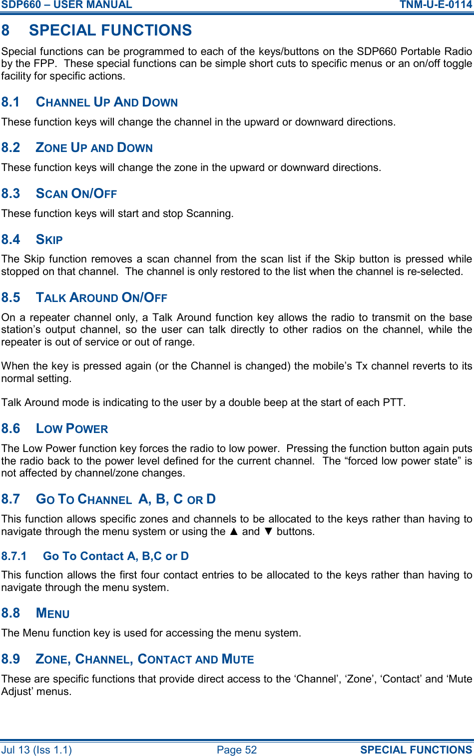 SDP660 – USER MANUAL  TNM-U-E-0114 Jul 13 (Iss 1.1)  Page 52  SPECIAL FUNCTIONS 8  SPECIAL FUNCTIONS Special functions can be programmed to each of the keys/buttons on the SDP660 Portable Radio by the FPP.  These special functions can be simple short cuts to specific menus or an on/off toggle facility for specific actions. 8.1  CHANNEL UP AND DOWN These function keys will change the channel in the upward or downward directions. 8.2  ZONE UP AND DOWN These function keys will change the zone in the upward or downward directions. 8.3  SCAN ON/OFF These function keys will start and stop Scanning. 8.4  SKIP The Skip function  removes a scan channel from the scan list if  the  Skip button  is  pressed  while stopped on that channel.  The channel is only restored to the list when the channel is re-selected. 8.5  TALK AROUND ON/OFF On a  repeater channel only, a Talk Around function key allows the  radio to transmit on the base station’s  output  channel,  so  the  user  can  talk  directly  to  other  radios  on  the  channel,  while  the repeater is out of service or out of range. When the key is pressed again (or the Channel is changed) the mobile’s Tx channel reverts to its normal setting. Talk Around mode is indicating to the user by a double beep at the start of each PTT. 8.6  LOW POWER The Low Power function key forces the radio to low power.  Pressing the function button again puts the radio back to the power level defined for the current channel.  The “forced low power state” is not affected by channel/zone changes. 8.7  GO TO CHANNEL  A, B, C OR D This function allows specific zones and channels to be allocated to the keys rather than having to navigate through the menu system or using the ▲ and ▼ buttons. 8.7.1  Go To Contact A, B,C or D This function allows the first four contact entries to be allocated to the keys rather than having to navigate through the menu system. 8.8  MENU The Menu function key is used for accessing the menu system. 8.9  ZONE, CHANNEL, CONTACT AND MUTE These are specific functions that provide direct access to the ‘Channel’, ‘Zone’, ‘Contact’ and ‘Mute Adjust’ menus. 