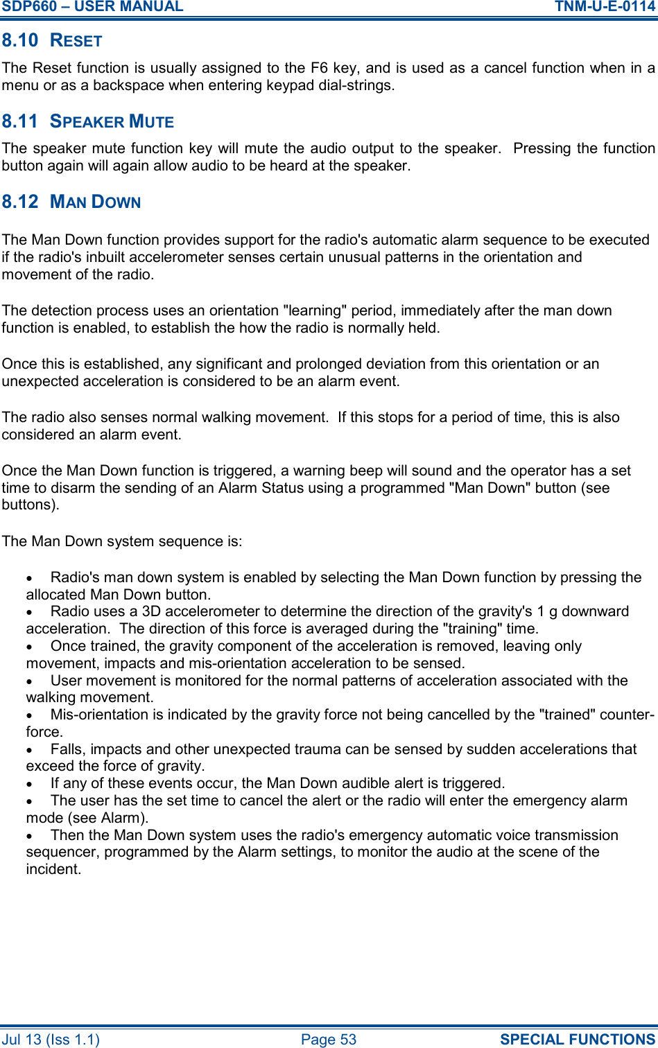 SDP660 – USER MANUAL  TNM-U-E-0114 Jul 13 (Iss 1.1)  Page 53  SPECIAL FUNCTIONS 8.10  RESET The Reset function is usually assigned to the F6 key, and is used as a cancel function when in a menu or as a backspace when entering keypad dial-strings. 8.11  SPEAKER MUTE The speaker mute function key  will mute the audio  output  to the speaker.   Pressing the function button again will again allow audio to be heard at the speaker. 8.12  MAN DOWN The Man Down function provides support for the radio&apos;s automatic alarm sequence to be executed if the radio&apos;s inbuilt accelerometer senses certain unusual patterns in the orientation and movement of the radio. The detection process uses an orientation &quot;learning&quot; period, immediately after the man down function is enabled, to establish the how the radio is normally held. Once this is established, any significant and prolonged deviation from this orientation or an unexpected acceleration is considered to be an alarm event. The radio also senses normal walking movement.  If this stops for a period of time, this is also considered an alarm event. Once the Man Down function is triggered, a warning beep will sound and the operator has a set time to disarm the sending of an Alarm Status using a programmed &quot;Man Down&quot; button (see buttons). The Man Down system sequence is: • Radio&apos;s man down system is enabled by selecting the Man Down function by pressing the allocated Man Down button.  • Radio uses a 3D accelerometer to determine the direction of the gravity&apos;s 1 g downward acceleration.  The direction of this force is averaged during the &quot;training&quot; time.  • Once trained, the gravity component of the acceleration is removed, leaving only movement, impacts and mis-orientation acceleration to be sensed.  • User movement is monitored for the normal patterns of acceleration associated with the walking movement.  • Mis-orientation is indicated by the gravity force not being cancelled by the &quot;trained&quot; counter-force.  • Falls, impacts and other unexpected trauma can be sensed by sudden accelerations that exceed the force of gravity.  • If any of these events occur, the Man Down audible alert is triggered.  • The user has the set time to cancel the alert or the radio will enter the emergency alarm mode (see Alarm).  • Then the Man Down system uses the radio&apos;s emergency automatic voice transmission sequencer, programmed by the Alarm settings, to monitor the audio at the scene of the incident.   