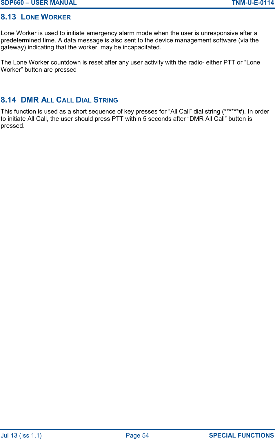 SDP660 – USER MANUAL  TNM-U-E-0114 Jul 13 (Iss 1.1)  Page 54  SPECIAL FUNCTIONS 8.13  LONE WORKER   Lone Worker is used to initiate emergency alarm mode when the user is unresponsive after a predetermined time. A data message is also sent to the device management software (via the gateway) indicating that the worker  may be incapacitated. The Lone Worker countdown is reset after any user activity with the radio- either PTT or “Lone Worker” button are pressed  8.14  DMR ALL CALL DIAL STRING This function is used as a short sequence of key presses for “All Call” dial string (******#). In order to initiate All Call, the user should press PTT within 5 seconds after “DMR All Call” button is pressed. 