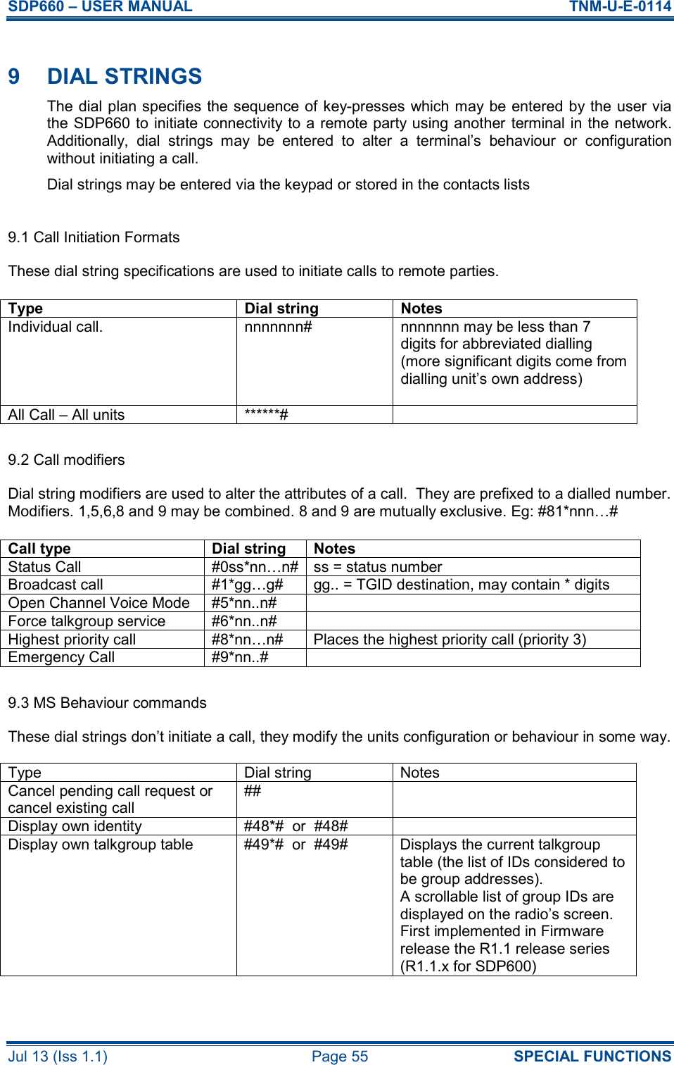 SDP660 – USER MANUAL  TNM-U-E-0114 Jul 13 (Iss 1.1)  Page 55  SPECIAL FUNCTIONS  9  DIAL STRINGS The dial plan specifies the sequence of key-presses which may be entered by the user via the SDP660 to initiate connectivity to a remote party using another terminal in the network. Additionally,  dial  strings  may  be  entered  to  alter  a  terminal’s  behaviour  or  configuration without initiating a call.  Dial strings may be entered via the keypad or stored in the contacts lists  9.1 Call Initiation Formats These dial string specifications are used to initiate calls to remote parties.  Type  Dial string  Notes Individual call.  nnnnnnn#  nnnnnnn may be less than 7 digits for abbreviated dialling (more significant digits come from dialling unit’s own address)  All Call – All units  ******#    9.2 Call modifiers  Dial string modifiers are used to alter the attributes of a call.  They are prefixed to a dialled number. Modifiers. 1,5,6,8 and 9 may be combined. 8 and 9 are mutually exclusive. Eg: #81*nnn…#   Call type  Dial string  Notes Status Call  #0ss*nn…n# ss = status number Broadcast call  #1*gg…g#  gg.. = TGID destination, may contain * digits Open Channel Voice Mode  #5*nn..n#   Force talkgroup service  #6*nn..n#   Highest priority call  #8*nn…n#  Places the highest priority call (priority 3) Emergency Call  #9*nn..#    9.3 MS Behaviour commands These dial strings don’t initiate a call, they modify the units configuration or behaviour in some way.  Type  Dial string  Notes Cancel pending call request or cancel existing call ##   Display own identity  #48*#  or  #48#   Display own talkgroup table  #49*#  or  #49#  Displays the current talkgroup table (the list of IDs considered to be group addresses). A scrollable list of group IDs are displayed on the radio’s screen. First implemented in Firmware release the R1.1 release series (R1.1.x for SDP600) 