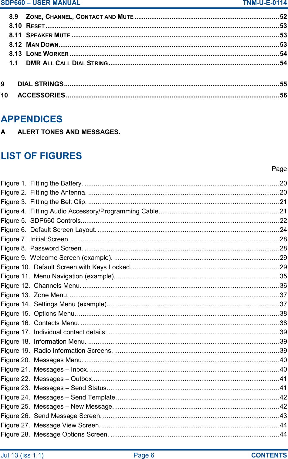 SDP660 – USER MANUAL  TNM-U-E-0114 Jul 13 (Iss 1.1)  Page 6  CONTENTS 8.9 ZONE, CHANNEL, CONTACT AND MUTE..............................................................................52 8.10 RESET..............................................................................................................................53 8.11 SPEAKER MUTE................................................................................................................53 8.12 MAN DOWN....................................................................................................................... 53 8.13 LONE WORKER................................................................................................................. 54 1.1 DMR ALL CALL DIAL STRING............................................................................................54  9 DIAL STRINGS....................................................................................................................55 10 ACCESSORIES ................................................................................................................... 56  APPENDICES A  ALERT TONES AND MESSAGES.  LIST OF FIGURES   Page Figure 1.  Fitting the Battery. ......................................................................................................... 20 Figure 2.  Fitting the Antenna. ....................................................................................................... 20 Figure 3.  Fitting the Belt Clip. .......................................................................................................21 Figure 4.  Fitting Audio Accessory/Programming Cable................................................................. 21 Figure 5.  SDP660 Controls........................................................................................................... 22 Figure 6.  Default Screen Layout. ..................................................................................................24 Figure 7.  Initial Screen. ................................................................................................................28 Figure 8.  Password Screen. .........................................................................................................28 Figure 9.  Welcome Screen (example). .........................................................................................29 Figure 10.  Default Screen with Keys Locked. ...............................................................................29 Figure 11.  Menu Navigation (example)......................................................................................... 35 Figure 12.  Channels Menu. .......................................................................................................... 36 Figure 13.  Zone Menu. .................................................................................................................37 Figure 14.  Settings Menu (example)............................................................................................. 37 Figure 15.  Options Menu.............................................................................................................. 38 Figure 16.  Contacts Menu. ........................................................................................................... 38 Figure 17.  Individual contact details. ............................................................................................39 Figure 18.  Information Menu. ....................................................................................................... 39 Figure 19.  Radio Information Screens. .........................................................................................39 Figure 20.  Messages Menu. .........................................................................................................40 Figure 21.  Messages – Inbox. ...................................................................................................... 40 Figure 22.  Messages – Outbox..................................................................................................... 41 Figure 23.  Messages – Send Status.............................................................................................41 Figure 24.  Messages – Send Template. .......................................................................................42 Figure 25.  Messages – New Message.......................................................................................... 42 Figure 26.  Send Message Screen. ............................................................................................... 43 Figure 27.  Message View Screen................................................................................................. 44 Figure 28.  Message Options Screen. ...........................................................................................44 