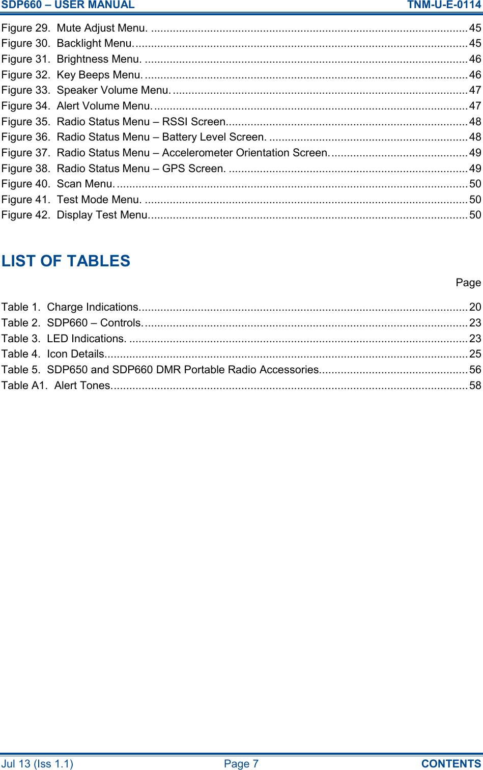 SDP660 – USER MANUAL  TNM-U-E-0114 Jul 13 (Iss 1.1)  Page 7  CONTENTS Figure 29.  Mute Adjust Menu. ...................................................................................................... 45 Figure 30.  Backlight Menu............................................................................................................ 45 Figure 31.  Brightness Menu. ........................................................................................................ 46 Figure 32.  Key Beeps Menu. ........................................................................................................46 Figure 33.  Speaker Volume Menu................................................................................................47 Figure 34.  Alert Volume Menu...................................................................................................... 47 Figure 35.  Radio Status Menu – RSSI Screen.............................................................................. 48 Figure 36.  Radio Status Menu – Battery Level Screen. ................................................................ 48 Figure 37.  Radio Status Menu – Accelerometer Orientation Screen............................................. 49 Figure 38.  Radio Status Menu – GPS Screen. ............................................................................. 49 Figure 40.  Scan Menu. .................................................................................................................50 Figure 41.  Test Mode Menu. ........................................................................................................ 50 Figure 42.  Display Test Menu....................................................................................................... 50  LIST OF TABLES   Page Table 1.  Charge Indications.......................................................................................................... 20 Table 2.  SDP660 – Controls......................................................................................................... 23 Table 3.  LED Indications. ............................................................................................................. 23 Table 4.  Icon Details..................................................................................................................... 25 Table 5.  SDP650 and SDP660 DMR Portable Radio Accessories................................................56 Table A1.  Alert Tones................................................................................................................... 58     
