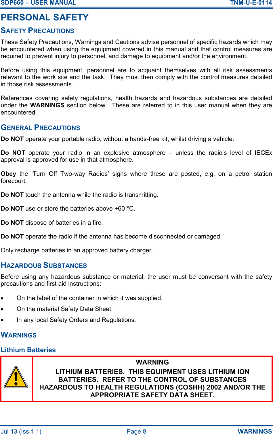 SDP660 – USER MANUAL  TNM-U-E-0114 Jul 13 (Iss 1.1)  Page 8  WARNINGS PERSONAL SAFETY SAFETY PRECAUTIONS These Safety Precautions, Warnings and Cautions advise personnel of specific hazards which may be encountered when using the equipment covered in this manual and that control measures are required to prevent injury to personnel, and damage to equipment and/or the environment. Before  using  this  equipment,  personnel  are  to  acquaint  themselves  with  all  risk  assessments relevant to the work site and the task.  They must then comply with the control measures detailed in those risk assessments. References  covering  safety  regulations,  health  hazards  and  hazardous  substances  are  detailed under  the  WARNINGS section  below.    These  are  referred to  in  this  user  manual when they  are encountered. GENERAL PRECAUTIONS Do NOT operate your portable radio, without a hands-free kit, whilst driving a vehicle. Do  NOT  operate  your  radio  in  an  explosive  atmosphere  –  unless  the  radio’s  level  of  IECEx approval is approved for use in that atmosphere. Obey  the  ‘Turn  Off  Two-way  Radios’  signs  where  these  are  posted,  e.g.  on  a  petrol  station forecourt. Do NOT touch the antenna while the radio is transmitting. Do NOT use or store the batteries above +60 °C. Do NOT dispose of batteries in a fire. Do NOT operate the radio if the antenna has become disconnected or damaged. Only recharge batteries in an approved battery charger. HAZARDOUS SUBSTANCES Before  using any hazardous  substance  or material, the user must  be  conversant  with  the  safety precautions and first aid instructions: •  On the label of the container in which it was supplied. •  On the material Safety Data Sheet. •  In any local Safety Orders and Regulations. WARNINGS Lithium Batteries  WARNING LITHIUM BATTERIES.  THIS EQUIPMENT USES LITHIUM ION BATTERIES.  REFER TO THE CONTROL OF SUBSTANCES HAZARDOUS TO HEALTH REGULATIONS (COSHH) 2002 AND/OR THE APPROPRIATE SAFETY DATA SHEET.  