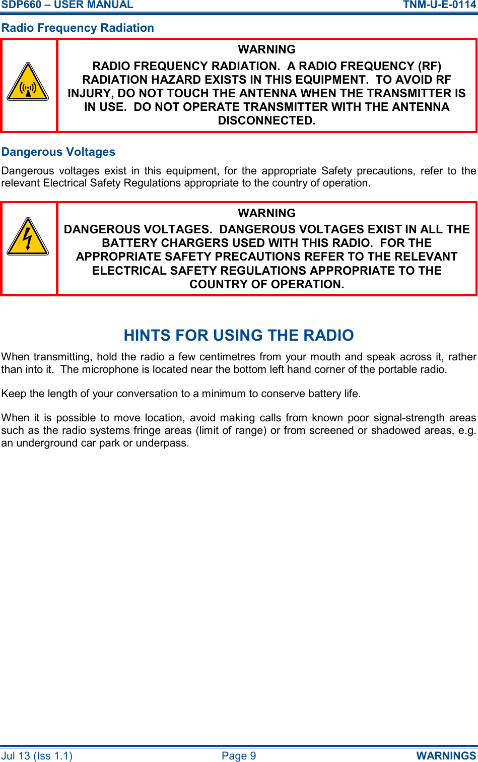 SDP660 – USER MANUAL  TNM-U-E-0114 Jul 13 (Iss 1.1)  Page 9  WARNINGS Radio Frequency Radiation  WARNING RADIO FREQUENCY RADIATION.  A RADIO FREQUENCY (RF) RADIATION HAZARD EXISTS IN THIS EQUIPMENT.  TO AVOID RF INJURY, DO NOT TOUCH THE ANTENNA WHEN THE TRANSMITTER IS IN USE.  DO NOT OPERATE TRANSMITTER WITH THE ANTENNA DISCONNECTED. Dangerous Voltages Dangerous  voltages  exist  in  this  equipment,  for  the  appropriate  Safety  precautions,  refer  to  the relevant Electrical Safety Regulations appropriate to the country of operation.  WARNING DANGEROUS VOLTAGES.  DANGEROUS VOLTAGES EXIST IN ALL THE BATTERY CHARGERS USED WITH THIS RADIO.  FOR THE APPROPRIATE SAFETY PRECAUTIONS REFER TO THE RELEVANT ELECTRICAL SAFETY REGULATIONS APPROPRIATE TO THE COUNTRY OF OPERATION.  HINTS FOR USING THE RADIO When transmitting, hold the radio a few centimetres from your mouth and speak across it, rather than into it.  The microphone is located near the bottom left hand corner of the portable radio. Keep the length of your conversation to a minimum to conserve battery life. When  it  is  possible  to  move  location,  avoid  making  calls  from  known  poor  signal-strength  areas such as the radio systems fringe areas (limit of range) or from screened or shadowed areas, e.g. an underground car park or underpass.    