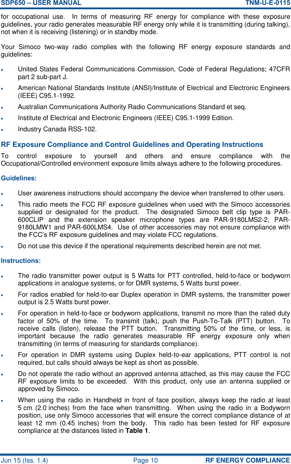 SDP650 – USER MANUAL  TNM-U-E-0115 Jun 15 (Iss. 1.4)  Page 10 RF ENERGY COMPLIANCE for  occupational  use.    In  terms  of  measuring  RF  energy  for  compliance  with  these  exposure guidelines, your radio generates measurable RF energy only while it is transmitting (during talking), not when it is receiving (listening) or in standby mode. Your  Simoco  two-way  radio  complies  with  the  following  RF  energy  exposure  standards  and guidelines:  United States Federal Communications Commission, Code of Federal Regulations; 47CFR part 2 sub-part J.  American National Standards Institute (ANSI)/Institute of Electrical and Electronic Engineers (IEEE) C95.1-1992.  Australian Communications Authority Radio Communications Standard et seq.  Institute of Electrical and Electronic Engineers (IEEE) C95.1-1999 Edition.  Industry Canada RSS-102. RF Exposure Compliance and Control Guidelines and Operating Instructions To  control  exposure  to  yourself  and  others  and  ensure  compliance  with  the Occupational/Controlled environment exposure limits always adhere to the following procedures. Guidelines:  User awareness instructions should accompany the device when transferred to other users.  This radio meets the FCC RF exposure guidelines when used with the Simoco accessories supplied  or  designated  for  the  product.    The  designated  Simoco  belt  clip  type  is  PAR-600CLIP  and  the  extension  speaker  microphone  types  are  PAR-9180LMS2-2,  PAR-9180LMW1 and PAR-600LMS4.  Use of other accessories may not ensure compliance with the FCC’s RF exposure guidelines and may violate FCC regulations.  Do not use this device if the operational requirements described herein are not met. Instructions:  The radio transmitter power output is 5 Watts for PTT controlled, held-to-face or bodyworn applications in analogue systems, or for DMR systems, 5 Watts burst power.  For radios enabled for held-to-ear Duplex operation in DMR systems, the transmitter power output is 2.5 Watts burst power.  For operation in held-to-face or bodyworn applications, transmit no more than the rated duty factor  of  50%  of  the  time.    To  transmit  (talk),  push  the  Push-To-Talk  (PTT)  button.    To receive  calls  (listen),  release  the  PTT  button.    Transmitting  50%  of  the  time,  or  less,  is important  because  the  radio  generates  measurable  RF  energy  exposure  only  when transmitting (in terms of measuring for standards compliance).  For  operation  in  DMR  systems  using  Duplex  held-to-ear  applications,  PTT  control  is  not required, but calls should always be kept as short as possible.  Do not operate the radio without an approved antenna attached, as this may cause the FCC RF  exposure  limits  to  be  exceeded.    With  this  product,  only  use  an  antenna  supplied  or approved by Simoco.  When using the radio in Handheld in front of face position, always keep the radio at least 5 cm  (2.0 inches) from  the  face  when  transmitting.    When  using  the  radio  in  a  Bodyworn position, use only Simoco accessories that will ensure the correct compliance distance of at least  12  mm  (0.45  inches)  from  the  body.    This  radio  has  been  tested  for  RF  exposure compliance at the distances listed in Table 1. 