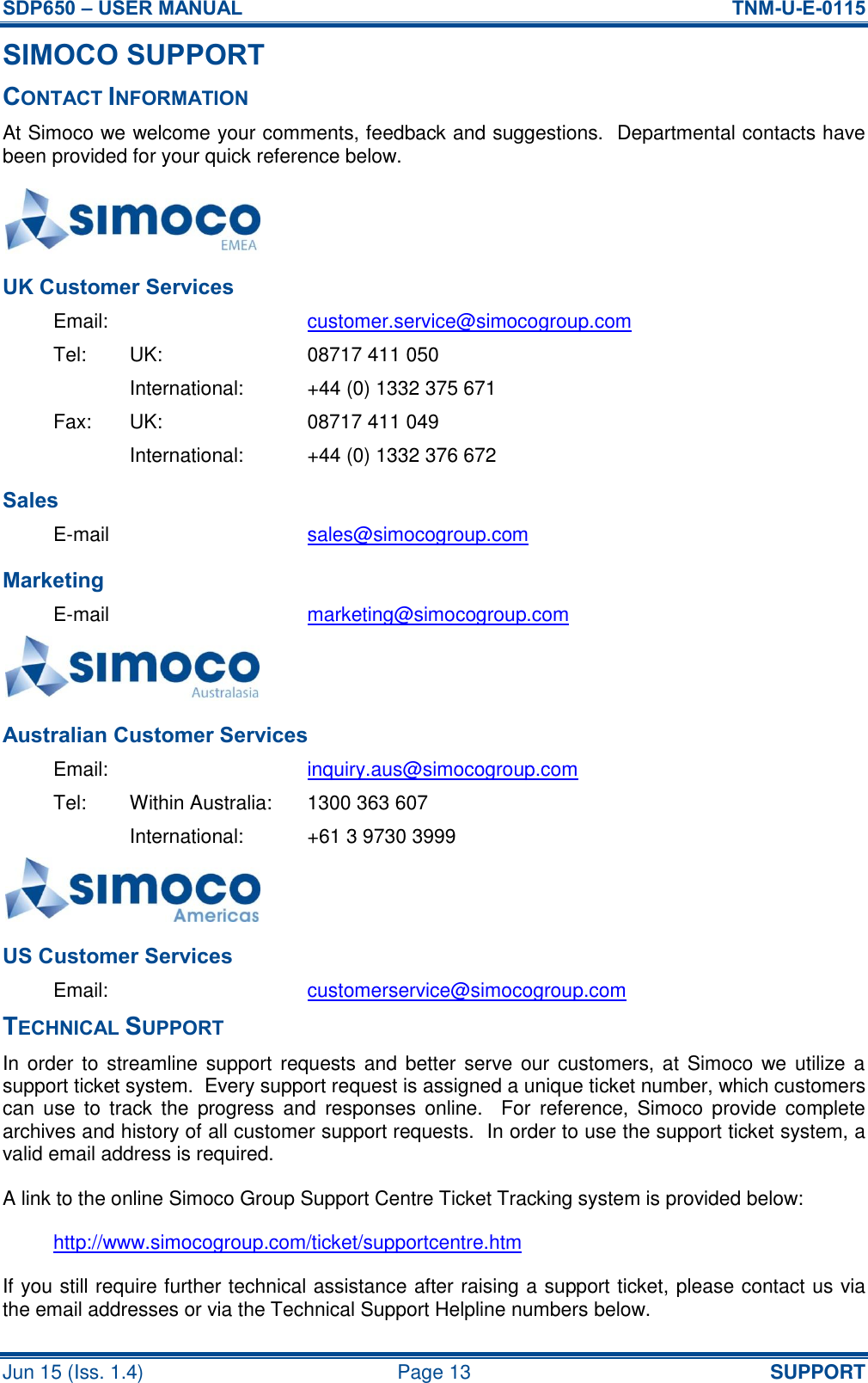 SDP650 – USER MANUAL  TNM-U-E-0115 Jun 15 (Iss. 1.4)  Page 13 SUPPORT SIMOCO SUPPORT CONTACT INFORMATION At Simoco we welcome your comments, feedback and suggestions.  Departmental contacts have been provided for your quick reference below.  UK Customer Services Email:  customer.service@simocogroup.com Tel:  UK:  08717 411 050   International:  +44 (0) 1332 375 671 Fax:  UK:  08717 411 049   International:  +44 (0) 1332 376 672 Sales E-mail  sales@simocogroup.com Marketing E-mail  marketing@simocogroup.com  Australian Customer Services Email:    inquiry.aus@simocogroup.com Tel:  Within Australia:  1300 363 607   International:  +61 3 9730 3999  US Customer Services Email:  customerservice@simocogroup.com TECHNICAL SUPPORT In order to  streamline support requests and better serve our  customers, at  Simoco  we  utilize a support ticket system.  Every support request is assigned a unique ticket number, which customers can  use  to  track  the  progress  and  responses online.    For  reference,  Simoco  provide  complete archives and history of all customer support requests.  In order to use the support ticket system, a valid email address is required. A link to the online Simoco Group Support Centre Ticket Tracking system is provided below: http://www.simocogroup.com/ticket/supportcentre.htm If you still require further technical assistance after raising a support ticket, please contact us via the email addresses or via the Technical Support Helpline numbers below. 