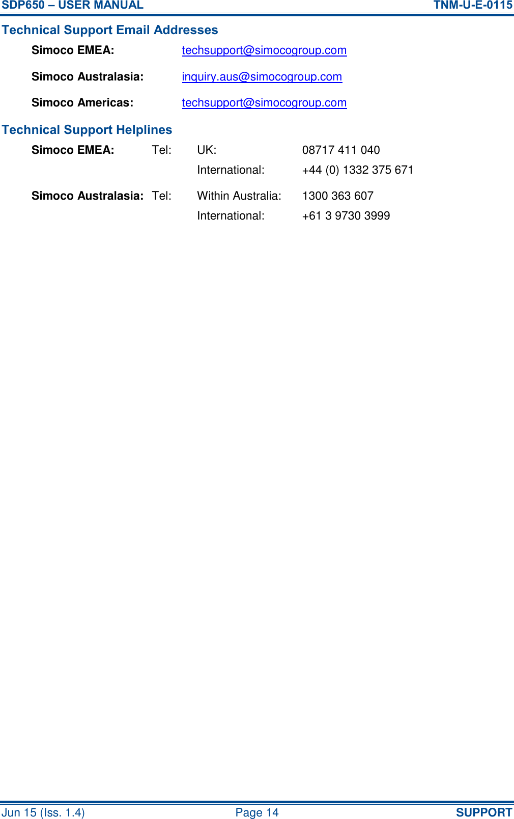 SDP650 – USER MANUAL  TNM-U-E-0115 Jun 15 (Iss. 1.4)  Page 14 SUPPORT Technical Support Email Addresses Simoco EMEA: techsupport@simocogroup.com Simoco Australasia: inquiry.aus@simocogroup.com Simoco Americas: techsupport@simocogroup.com Technical Support Helplines Simoco EMEA:  Tel:  UK:  08717 411 040     International:  +44 (0) 1332 375 671 Simoco Australasia:  Tel:  Within Australia:  1300 363 607     International:  +61 3 9730 3999   