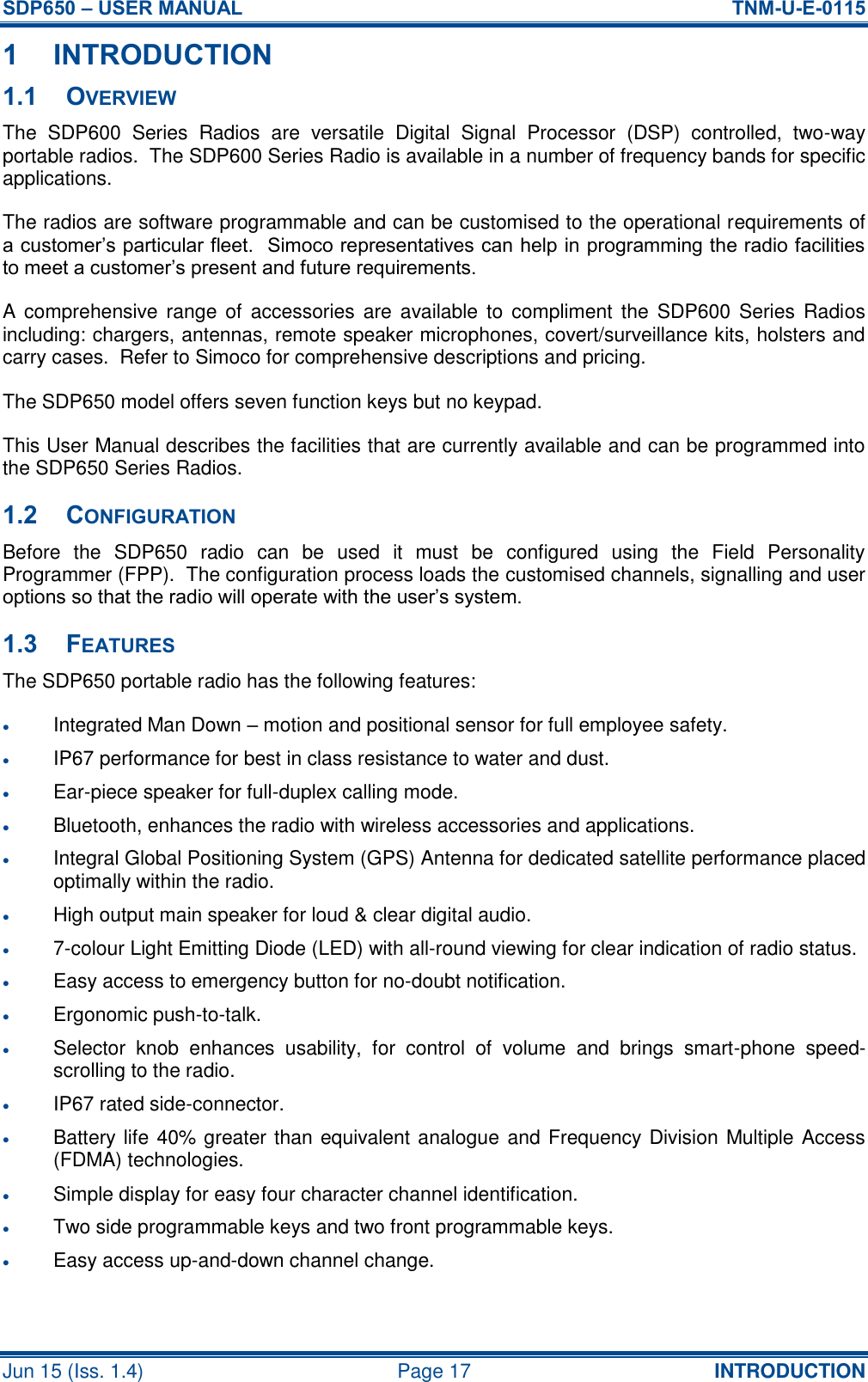 SDP650 – USER MANUAL  TNM-U-E-0115 Jun 15 (Iss. 1.4)  Page 17 INTRODUCTION 1 INTRODUCTION 1.1 OVERVIEW The  SDP600  Series  Radios  are  versatile  Digital  Signal  Processor  (DSP)  controlled,  two-way portable radios.  The SDP600 Series Radio is available in a number of frequency bands for specific applications. The radios are software programmable and can be customised to the operational requirements of a customer’s particular fleet.  Simoco representatives can help in programming the radio facilities to meet a customer’s present and future requirements. A comprehensive range  of accessories are  available to  compliment  the  SDP600 Series  Radios including: chargers, antennas, remote speaker microphones, covert/surveillance kits, holsters and carry cases.  Refer to Simoco for comprehensive descriptions and pricing. The SDP650 model offers seven function keys but no keypad. This User Manual describes the facilities that are currently available and can be programmed into the SDP650 Series Radios. 1.2 CONFIGURATION Before  the  SDP650  radio  can  be  used  it  must  be  configured  using  the  Field  Personality Programmer (FPP).  The configuration process loads the customised channels, signalling and user options so that the radio will operate with the user’s system. 1.3 FEATURES The SDP650 portable radio has the following features:  Integrated Man Down – motion and positional sensor for full employee safety.  IP67 performance for best in class resistance to water and dust.  Ear-piece speaker for full-duplex calling mode.  Bluetooth, enhances the radio with wireless accessories and applications.  Integral Global Positioning System (GPS) Antenna for dedicated satellite performance placed optimally within the radio.  High output main speaker for loud &amp; clear digital audio.  7-colour Light Emitting Diode (LED) with all-round viewing for clear indication of radio status.  Easy access to emergency button for no-doubt notification.  Ergonomic push-to-talk.  Selector  knob  enhances  usability,  for  control  of  volume  and  brings  smart-phone  speed-scrolling to the radio.  IP67 rated side-connector.  Battery life 40% greater than equivalent analogue and Frequency Division Multiple Access (FDMA) technologies.  Simple display for easy four character channel identification.  Two side programmable keys and two front programmable keys.  Easy access up-and-down channel change.  