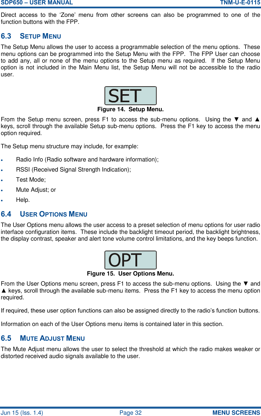 SDP650 – USER MANUAL  TNM-U-E-0115 Jun 15 (Iss. 1.4)  Page 32 MENU SCREENS Direct  access  to  the  ‘Zone’  menu  from  other  screens  can  also  be  programmed  to  one  of  the function buttons with the FPP. 6.3 SETUP MENU The Setup Menu allows the user to access a programmable selection of the menu options.  These menu options can be programmed into the Setup Menu with the FPP.  The FPP User can choose to add any, all or none of the menu options to the Setup menu as required.  If the Setup Menu option is not  included in the Main Menu list, the Setup Menu will not be accessible to the radio user. Figure 14.  Setup Menu. From the Setup menu screen,  press F1 to access the sub-menu  options.    Using  the  ▼  and  ▲ keys, scroll through the available Setup sub-menu options.  Press the F1 key to access the menu option required. The Setup menu structure may include, for example:  Radio Info (Radio software and hardware information);  RSSI (Received Signal Strength Indication);  Test Mode;  Mute Adjust; or  Help. 6.4 USER OPTIONS MENU The User Options menu allows the user access to a preset selection of menu options for user radio interface configuration items.  These include the backlight timeout period, the backlight brightness, the display contrast, speaker and alert tone volume control limitations, and the key beeps function. Figure 15.  User Options Menu. From the User Options menu screen, press F1 to access the sub-menu options.  Using the ▼ and ▲ keys, scroll through the available sub-menu items.  Press the F1 key to access the menu option required. If required, these user option functions can also be assigned directly to the radio’s function buttons. Information on each of the User Options menu items is contained later in this section. 6.5 MUTE ADJUST MENU The Mute Adjust menu allows the user to select the threshold at which the radio makes weaker or distorted received audio signals available to the user. OPT