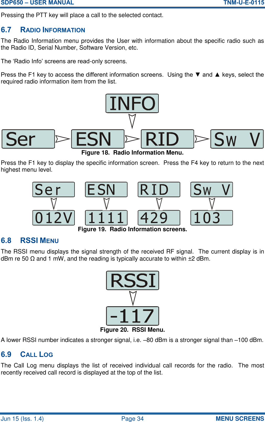 SDP650 – USER MANUAL  TNM-U-E-0115 Jun 15 (Iss. 1.4)  Page 34 MENU SCREENS Pressing the PTT key will place a call to the selected contact. 6.7 RADIO INFORMATION The Radio Information menu provides the User with information about the specific radio such as the Radio ID, Serial Number, Software Version, etc. The ‘Radio Info’ screens are read-only screens. Press the F1 key to access the different information screens.  Using the ▼ and ▲ keys, select the required radio information item from the list. Figure 18.  Radio Information Menu. Press the F1 key to display the specific information screen.  Press the F4 key to return to the next highest menu level. Figure 19.  Radio Information screens. 6.8 RSSI MENU The RSSI menu displays the signal strength of the received RF signal.  The current display is in dBm re 50 Ω and 1 mW, and the reading is typically accurate to within ±2 dBm.  Figure 20.  RSSI Menu. A lower RSSI number indicates a stronger signal, i.e. –80 dBm is a stronger signal than –100 dBm. 6.9 CALL LOG The  Call  Log menu displays the  list of  received individual  call  records for  the  radio.   The most recently received call record is displayed at the top of the list. 012V 1111 429 103