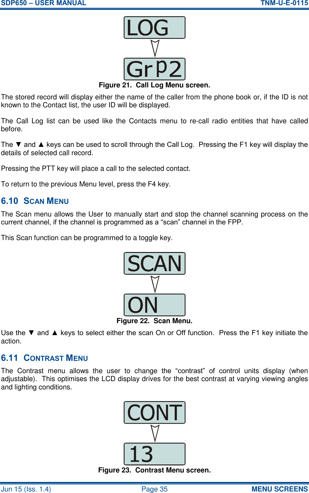 SDP650 – USER MANUAL  TNM-U-E-0115 Jun 15 (Iss. 1.4)  Page 35 MENU SCREENS Figure 21.  Call Log Menu screen. The stored record will display either the name of the caller from the phone book or, if the ID is not known to the Contact list, the user ID will be displayed. The  Call  Log  list  can  be  used  like  the  Contacts  menu  to  re-call  radio  entities  that  have  called before. The ▼ and ▲ keys can be used to scroll through the Call Log.  Pressing the F1 key will display the details of selected call record. Pressing the PTT key will place a call to the selected contact. To return to the previous Menu level, press the F4 key. 6.10 SCAN MENU The Scan menu allows the User to manually start and stop the channel scanning process on the current channel, if the channel is programmed as a “scan” channel in the FPP. This Scan function can be programmed to a toggle key. Figure 22.  Scan Menu. Use the ▼ and ▲ keys to select either the scan On or Off function.  Press the F1 key initiate the action. 6.11 CONTRAST MENU The  Contrast  menu  allows  the  user  to  change  the  “contrast”  of  control  units  display  (when adjustable).  This optimises the LCD display drives for the best contrast at varying viewing angles and lighting conditions. Figure 23.  Contrast Menu screen. p