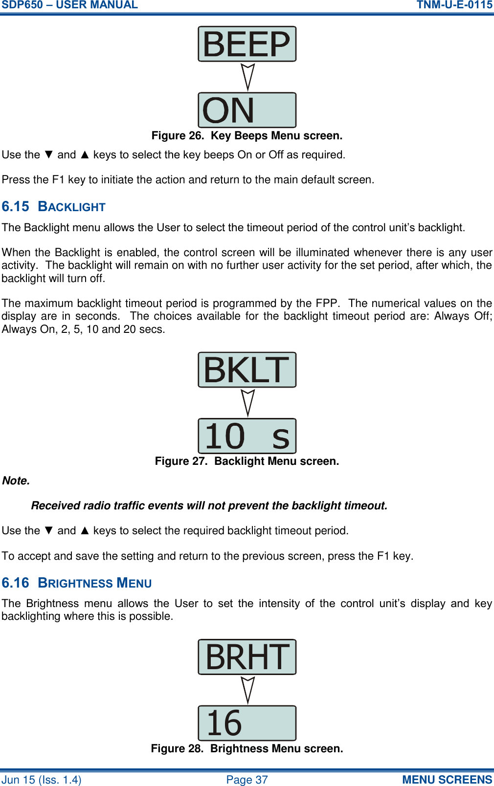 SDP650 – USER MANUAL  TNM-U-E-0115 Jun 15 (Iss. 1.4)  Page 37 MENU SCREENS Figure 26.  Key Beeps Menu screen. Use the ▼ and ▲ keys to select the key beeps On or Off as required. Press the F1 key to initiate the action and return to the main default screen. 6.15 BACKLIGHT The Backlight menu allows the User to select the timeout period of the control unit’s backlight. When the Backlight is enabled, the control screen will be illuminated whenever there is any user activity.  The backlight will remain on with no further user activity for the set period, after which, the backlight will turn off. The maximum backlight timeout period is programmed by the FPP.  The numerical values on the display are in seconds.  The choices available for  the backlight timeout period  are: Always Off; Always On, 2, 5, 10 and 20 secs. Figure 27.  Backlight Menu screen. Note. Received radio traffic events will not prevent the backlight timeout. Use the ▼ and ▲ keys to select the required backlight timeout period. To accept and save the setting and return to the previous screen, press the F1 key. 6.16 BRIGHTNESS MENU The  Brightness  menu  allows  the  User  to  set  the  intensity  of  the  control  unit’s  display  and  key backlighting where this is possible. Figure 28.  Brightness Menu screen. 16BRHT