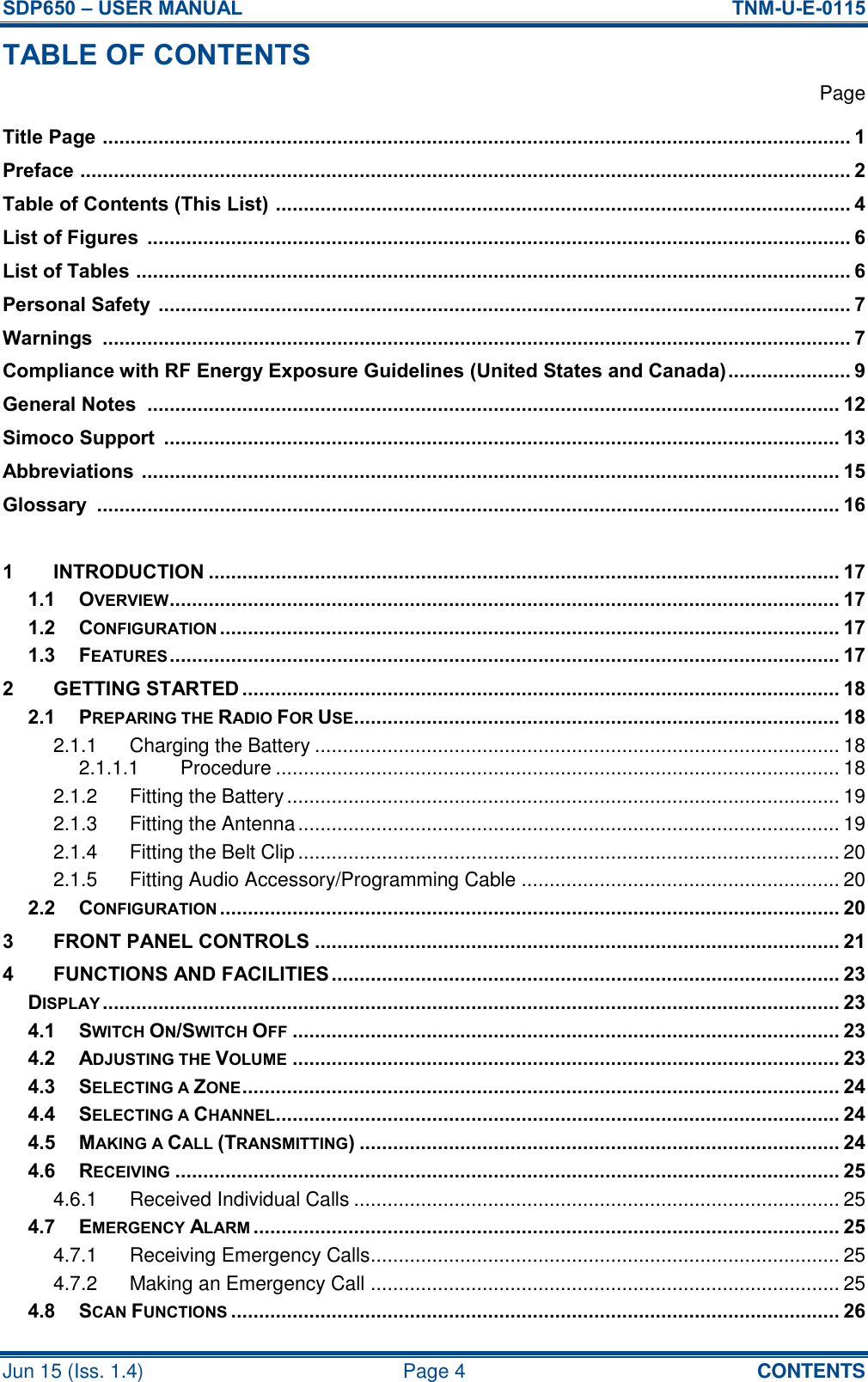 SDP650 – USER MANUAL  TNM-U-E-0115 Jun 15 (Iss. 1.4)  Page 4  CONTENTS TABLE OF CONTENTS   Page Title Page  ...................................................................................................................................... 1 Preface  .......................................................................................................................................... 2 Table of Contents (This List)  ....................................................................................................... 4 List of Figures  .............................................................................................................................. 6 List of Tables  ................................................................................................................................ 6 Personal Safety  ............................................................................................................................ 7 Warnings  ...................................................................................................................................... 7 Compliance with RF Energy Exposure Guidelines (United States and Canada) ...................... 9 General Notes  ............................................................................................................................ 12 Simoco Support  ......................................................................................................................... 13 Abbreviations  ............................................................................................................................. 15 Glossary  ..................................................................................................................................... 16  1 INTRODUCTION ................................................................................................................. 17 1.1 OVERVIEW ........................................................................................................................ 17 1.2 CONFIGURATION ............................................................................................................... 17 1.3 FEATURES ........................................................................................................................ 17 2 GETTING STARTED ........................................................................................................... 18 2.1 PREPARING THE RADIO FOR USE....................................................................................... 18 2.1.1 Charging the Battery .............................................................................................. 18 2.1.1.1 Procedure ..................................................................................................... 18 2.1.2 Fitting the Battery ................................................................................................... 19 2.1.3 Fitting the Antenna ................................................................................................. 19 2.1.4 Fitting the Belt Clip ................................................................................................. 20 2.1.5 Fitting Audio Accessory/Programming Cable ......................................................... 20 2.2 CONFIGURATION ............................................................................................................... 20 3 FRONT PANEL CONTROLS .............................................................................................. 21 4 FUNCTIONS AND FACILITIES ........................................................................................... 23 DISPLAY .................................................................................................................................... 23 4.1 SWITCH ON/SWITCH OFF .................................................................................................. 23 4.2 ADJUSTING THE VOLUME .................................................................................................. 23 4.3 SELECTING A ZONE ........................................................................................................... 24 4.4 SELECTING A CHANNEL..................................................................................................... 24 4.5 MAKING A CALL (TRANSMITTING) ...................................................................................... 24 4.6 RECEIVING ....................................................................................................................... 25 4.6.1 Received Individual Calls ....................................................................................... 25 4.7 EMERGENCY ALARM ......................................................................................................... 25 4.7.1 Receiving Emergency Calls.................................................................................... 25 4.7.2 Making an Emergency Call .................................................................................... 25 4.8 SCAN FUNCTIONS ............................................................................................................. 26 