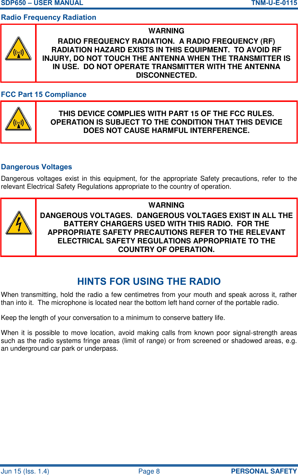 SDP650 – USER MANUAL  TNM-U-E-0115 Jun 15 (Iss. 1.4)  Page 8  PERSONAL SAFETY Radio Frequency Radiation  WARNING RADIO FREQUENCY RADIATION.  A RADIO FREQUENCY (RF) RADIATION HAZARD EXISTS IN THIS EQUIPMENT.  TO AVOID RF INJURY, DO NOT TOUCH THE ANTENNA WHEN THE TRANSMITTER IS IN USE.  DO NOT OPERATE TRANSMITTER WITH THE ANTENNA DISCONNECTED. FCC Part 15 Compliance  THIS DEVICE COMPLIES WITH PART 15 OF THE FCC RULES.  OPERATION IS SUBJECT TO THE CONDITION THAT THIS DEVICE DOES NOT CAUSE HARMFUL INTERFERENCE.  Dangerous Voltages Dangerous voltages exist  in this  equipment, for the appropriate Safety precautions, refer to the relevant Electrical Safety Regulations appropriate to the country of operation.  WARNING DANGEROUS VOLTAGES.  DANGEROUS VOLTAGES EXIST IN ALL THE BATTERY CHARGERS USED WITH THIS RADIO.  FOR THE APPROPRIATE SAFETY PRECAUTIONS REFER TO THE RELEVANT ELECTRICAL SAFETY REGULATIONS APPROPRIATE TO THE COUNTRY OF OPERATION.  HINTS FOR USING THE RADIO When transmitting, hold the radio a few centimetres from your mouth and speak across it, rather than into it.  The microphone is located near the bottom left hand corner of the portable radio. Keep the length of your conversation to a minimum to conserve battery life. When it is possible to move location, avoid making calls from known poor signal-strength areas such as the radio systems fringe areas (limit of range) or from screened or shadowed areas, e.g. an underground car park or underpass.    