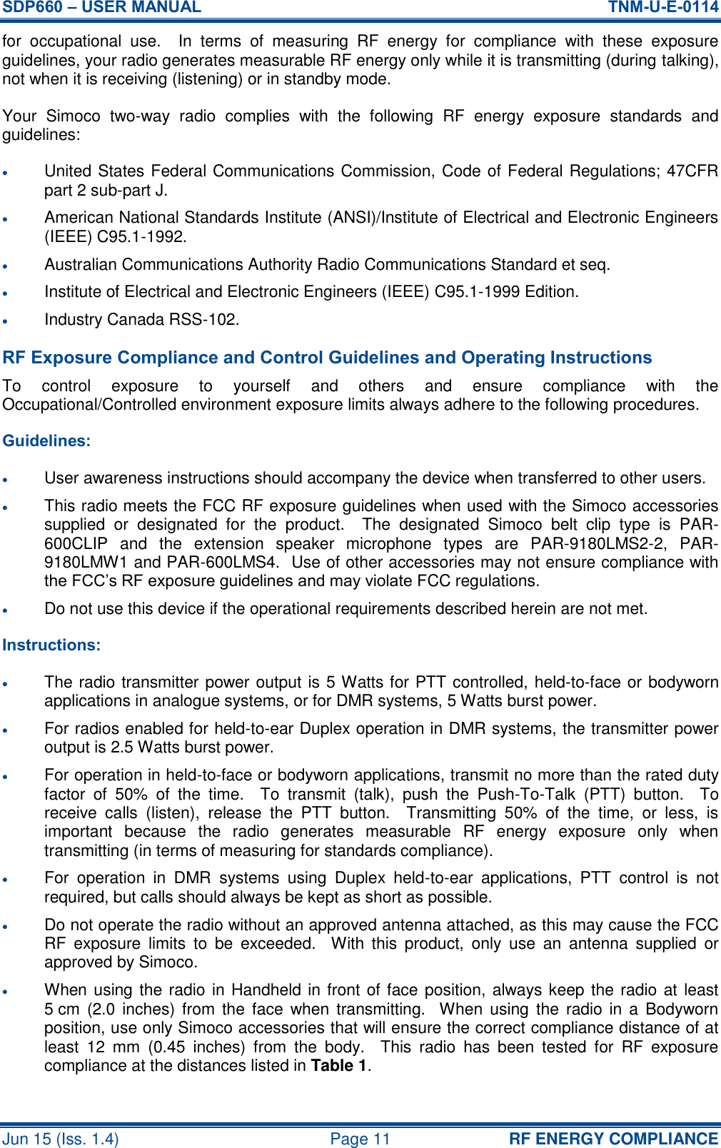 SDP660 – USER MANUAL  TNM-U-E-0114 Jun 15 (Iss. 1.4)  Page 11 RF ENERGY COMPLIANCE for  occupational  use.    In  terms  of  measuring  RF  energy  for  compliance  with  these  exposure guidelines, your radio generates measurable RF energy only while it is transmitting (during talking), not when it is receiving (listening) or in standby mode. Your  Simoco  two-way  radio  complies  with  the  following  RF  energy  exposure  standards  and guidelines:  United States Federal Communications Commission, Code of Federal Regulations; 47CFR part 2 sub-part J.  American National Standards Institute (ANSI)/Institute of Electrical and Electronic Engineers (IEEE) C95.1-1992.  Australian Communications Authority Radio Communications Standard et seq.  Institute of Electrical and Electronic Engineers (IEEE) C95.1-1999 Edition.  Industry Canada RSS-102. RF Exposure Compliance and Control Guidelines and Operating Instructions To  control  exposure  to  yourself  and  others  and  ensure  compliance  with  the Occupational/Controlled environment exposure limits always adhere to the following procedures. Guidelines:  User awareness instructions should accompany the device when transferred to other users.  This radio meets the FCC RF exposure guidelines when used with the Simoco accessories supplied  or  designated  for  the  product.    The  designated  Simoco  belt  clip  type  is  PAR-600CLIP  and  the  extension  speaker  microphone  types  are  PAR-9180LMS2-2,  PAR-9180LMW1 and PAR-600LMS4.  Use of other accessories may not ensure compliance with the FCC’s RF exposure guidelines and may violate FCC regulations.  Do not use this device if the operational requirements described herein are not met. Instructions:  The radio transmitter power output is 5 Watts for PTT controlled, held-to-face or bodyworn applications in analogue systems, or for DMR systems, 5 Watts burst power.  For radios enabled for held-to-ear Duplex operation in DMR systems, the transmitter power output is 2.5 Watts burst power.  For operation in held-to-face or bodyworn applications, transmit no more than the rated duty factor  of  50%  of  the  time.    To  transmit  (talk),  push  the  Push-To-Talk  (PTT)  button.    To receive  calls  (listen),  release  the  PTT  button.    Transmitting  50%  of  the  time,  or  less,  is important  because  the  radio  generates  measurable  RF  energy  exposure  only  when transmitting (in terms of measuring for standards compliance).  For  operation  in  DMR  systems  using  Duplex  held-to-ear  applications,  PTT  control  is  not required, but calls should always be kept as short as possible.  Do not operate the radio without an approved antenna attached, as this may cause the FCC RF  exposure  limits  to  be  exceeded.    With  this  product,  only  use  an  antenna  supplied  or approved by Simoco.  When using the radio in Handheld in front of face position, always keep the radio at least 5 cm  (2.0 inches)  from the  face when transmitting.  When using  the  radio in a  Bodyworn position, use only Simoco accessories that will ensure the correct compliance distance of at least  12  mm  (0.45  inches)  from  the  body.    This  radio  has  been  tested  for  RF  exposure compliance at the distances listed in Table 1. 