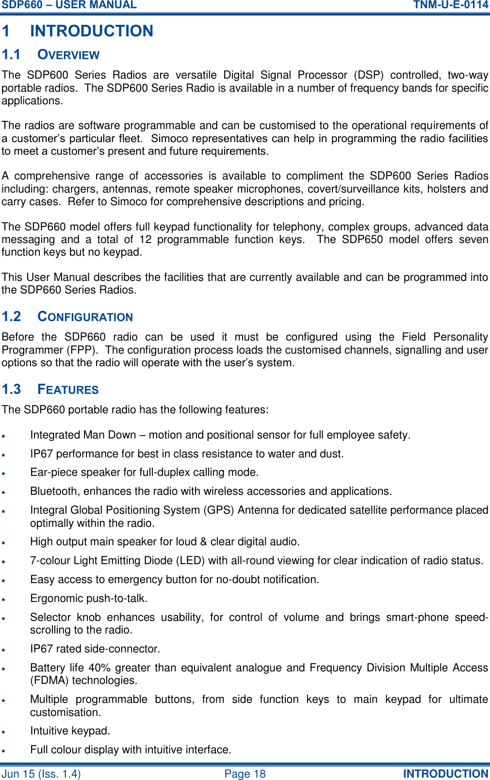 SDP660 – USER MANUAL  TNM-U-E-0114 Jun 15 (Iss. 1.4)  Page 18 INTRODUCTION 1 INTRODUCTION 1.1 OVERVIEW The  SDP600  Series  Radios  are  versatile  Digital  Signal  Processor  (DSP)  controlled,  two-way portable radios.  The SDP600 Series Radio is available in a number of frequency bands for specific applications. The radios are software programmable and can be customised to the operational requirements of a customer’s particular fleet.  Simoco representatives can help in programming the radio facilities to meet a customer’s present and future requirements. A  comprehensive  range  of  accessories  is  available  to  compliment  the  SDP600  Series  Radios including: chargers, antennas, remote speaker microphones, covert/surveillance kits, holsters and carry cases.  Refer to Simoco for comprehensive descriptions and pricing. The SDP660 model offers full keypad functionality for telephony, complex groups, advanced data messaging  and  a  total  of  12  programmable  function  keys.    The  SDP650  model  offers  seven function keys but no keypad. This User Manual describes the facilities that are currently available and can be programmed into the SDP660 Series Radios. 1.2 CONFIGURATION Before  the  SDP660  radio  can  be  used  it  must  be  configured  using  the  Field  Personality Programmer (FPP).  The configuration process loads the customised channels, signalling and user options so that the radio will operate with the user’s system. 1.3 FEATURES The SDP660 portable radio has the following features:  Integrated Man Down – motion and positional sensor for full employee safety.  IP67 performance for best in class resistance to water and dust.  Ear-piece speaker for full-duplex calling mode.  Bluetooth, enhances the radio with wireless accessories and applications.  Integral Global Positioning System (GPS) Antenna for dedicated satellite performance placed optimally within the radio.  High output main speaker for loud &amp; clear digital audio.  7-colour Light Emitting Diode (LED) with all-round viewing for clear indication of radio status.  Easy access to emergency button for no-doubt notification.  Ergonomic push-to-talk.  Selector  knob  enhances  usability,  for  control  of  volume  and  brings  smart-phone  speed-scrolling to the radio.  IP67 rated side-connector.  Battery life 40% greater than equivalent analogue and Frequency Division Multiple Access (FDMA) technologies.  Multiple  programmable  buttons,  from  side  function  keys  to  main  keypad  for  ultimate customisation.  Intuitive keypad.  Full colour display with intuitive interface. 