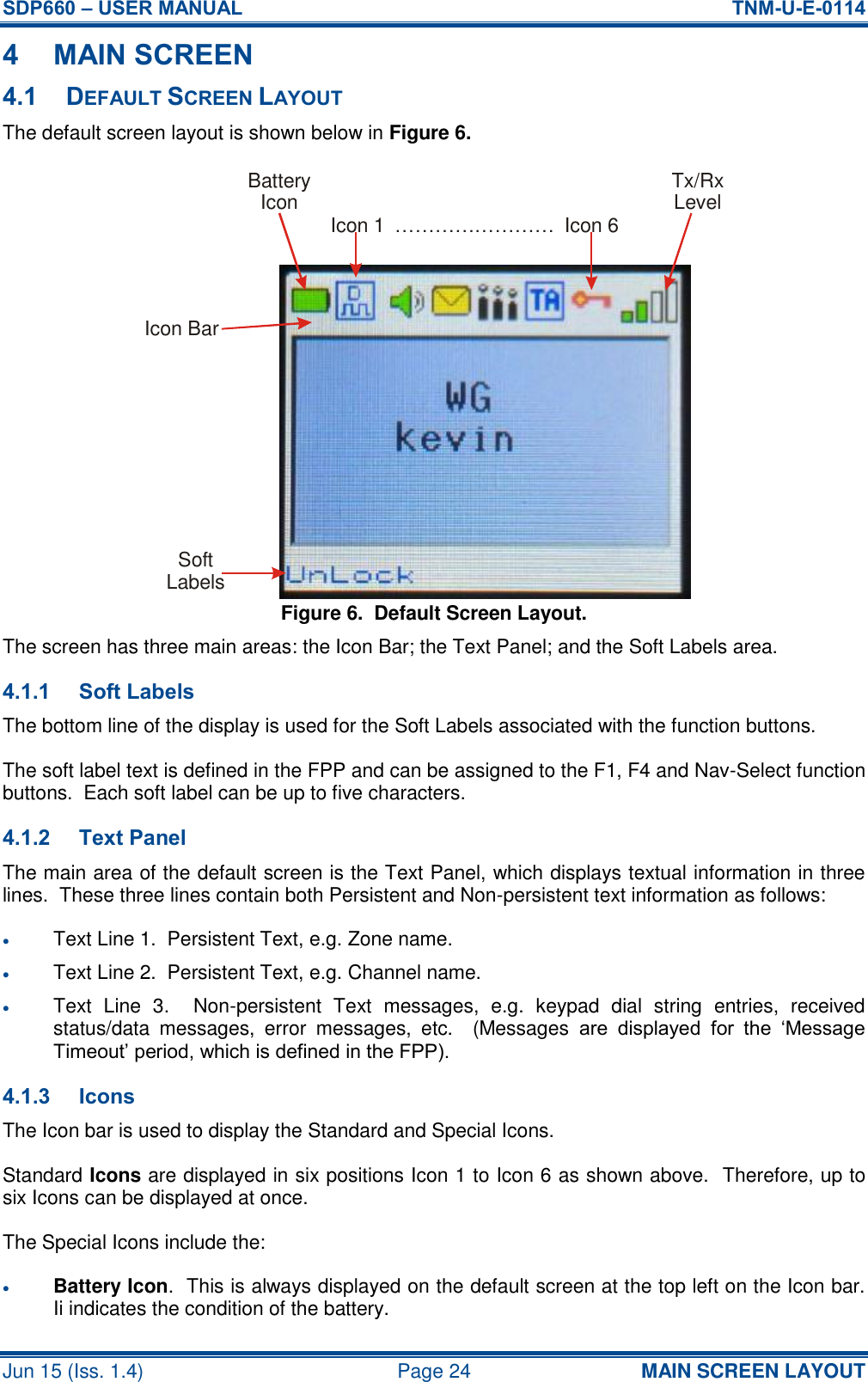 SDP660 – USER MANUAL  TNM-U-E-0114 Jun 15 (Iss. 1.4)  Page 24 MAIN SCREEN LAYOUT 4 MAIN SCREEN 4.1 DEFAULT SCREEN LAYOUT The default screen layout is shown below in Figure 6. Figure 6.  Default Screen Layout. The screen has three main areas: the Icon Bar; the Text Panel; and the Soft Labels area. 4.1.1 Soft Labels The bottom line of the display is used for the Soft Labels associated with the function buttons. The soft label text is defined in the FPP and can be assigned to the F1, F4 and Nav-Select function buttons.  Each soft label can be up to five characters. 4.1.2 Text Panel The main area of the default screen is the Text Panel, which displays textual information in three lines.  These three lines contain both Persistent and Non-persistent text information as follows:  Text Line 1.  Persistent Text, e.g. Zone name.  Text Line 2.  Persistent Text, e.g. Channel name.  Text  Line  3.    Non-persistent  Text  messages,  e.g.  keypad  dial  string  entries,  received status/data  messages,  error  messages,  etc.    (Messages  are  displayed  for  the  ‘Message Timeout’ period, which is defined in the FPP). 4.1.3 Icons The Icon bar is used to display the Standard and Special Icons. Standard Icons are displayed in six positions Icon 1 to Icon 6 as shown above.  Therefore, up to six Icons can be displayed at once. The Special Icons include the:  Battery Icon.  This is always displayed on the default screen at the top left on the Icon bar.  Ii indicates the condition of the battery. BatteryIcon Tx/RxLevelIcon 1 Icon 6……………………SoftLabelsIcon Bar