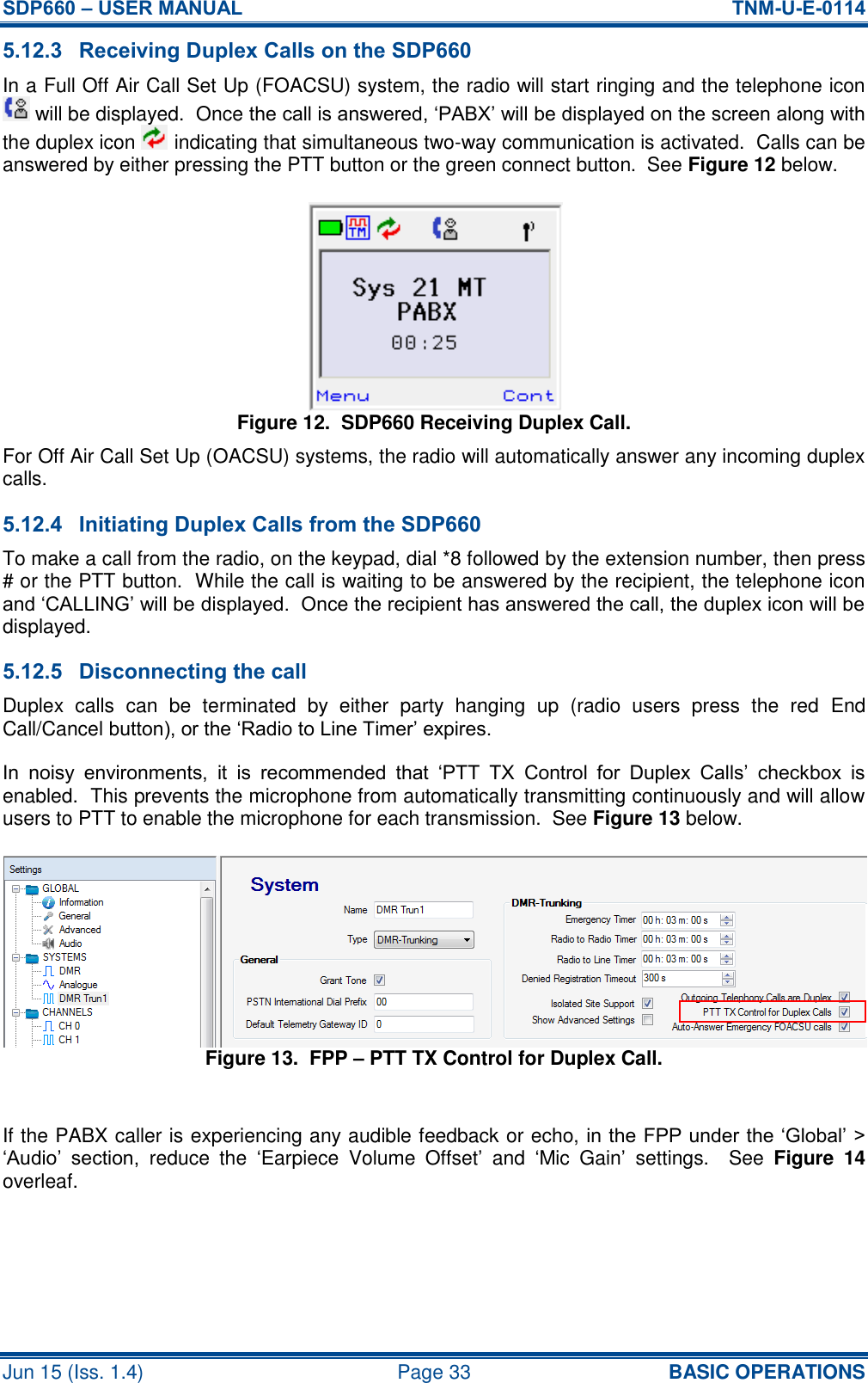 SDP660 – USER MANUAL  TNM-U-E-0114 Jun 15 (Iss. 1.4)  Page 33 BASIC OPERATIONS 5.12.3 Receiving Duplex Calls on the SDP660 In a Full Off Air Call Set Up (FOACSU) system, the radio will start ringing and the telephone icon  will be displayed.  Once the call is answered, ‘PABX’ will be displayed on the screen along with the duplex icon   indicating that simultaneous two-way communication is activated.  Calls can be answered by either pressing the PTT button or the green connect button.  See Figure 12 below. Figure 12.  SDP660 Receiving Duplex Call. For Off Air Call Set Up (OACSU) systems, the radio will automatically answer any incoming duplex calls. 5.12.4 Initiating Duplex Calls from the SDP660 To make a call from the radio, on the keypad, dial *8 followed by the extension number, then press # or the PTT button.  While the call is waiting to be answered by the recipient, the telephone icon and ‘CALLING’ will be displayed.  Once the recipient has answered the call, the duplex icon will be displayed. 5.12.5 Disconnecting the call Duplex  calls  can  be  terminated  by  either  party  hanging  up  (radio  users  press  the  red  End Call/Cancel button), or the ‘Radio to Line Timer’ expires. In  noisy  environments,  it  is  recommended  that  ‘PTT  TX  Control  for  Duplex  Calls’  checkbox  is enabled.  This prevents the microphone from automatically transmitting continuously and will allow users to PTT to enable the microphone for each transmission.  See Figure 13 below. Figure 13.  FPP – PTT TX Control for Duplex Call.  If the PABX caller is experiencing any audible feedback or echo, in the FPP under the ‘Global’ &gt; ‘Audio’  section,  reduce  the  ‘Earpiece  Volume  Offset’ and  ‘Mic  Gain’  settings.  See  Figure  14 overleaf. 
