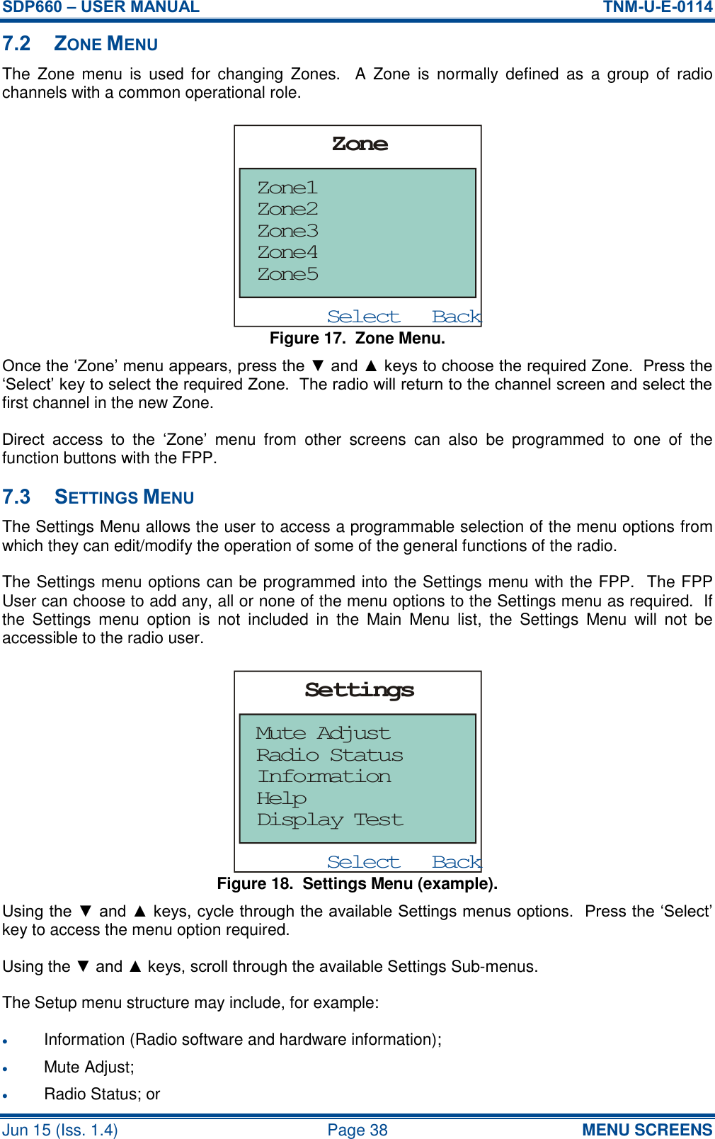 SDP660 – USER MANUAL  TNM-U-E-0114 Jun 15 (Iss. 1.4)  Page 38 MENU SCREENS 7.2 ZONE MENU The  Zone  menu  is  used for  changing  Zones.    A  Zone  is  normally  defined  as  a  group  of  radio channels with a common operational role. Figure 17.  Zone Menu. Once the ‘Zone’ menu appears, press the ▼ and ▲ keys to choose the required Zone.  Press the ‘Select’ key to select the required Zone.  The radio will return to the channel screen and select the first channel in the new Zone. Direct  access  to  the  ‘Zone’  menu  from  other  screens  can  also  be  programmed  to  one  of  the function buttons with the FPP. 7.3 SETTINGS MENU The Settings Menu allows the user to access a programmable selection of the menu options from which they can edit/modify the operation of some of the general functions of the radio. The Settings menu options can be programmed into the Settings menu with the FPP.  The FPP User can choose to add any, all or none of the menu options to the Settings menu as required.  If the  Settings  menu  option  is  not  included  in  the  Main  Menu  list,  the  Settings  Menu  will  not  be accessible to the radio user. Figure 18.  Settings Menu (example). Using the ▼ and ▲ keys, cycle through the available Settings menus options.  Press the ‘Select’ key to access the menu option required. Using the ▼ and ▲ keys, scroll through the available Settings Sub-menus. The Setup menu structure may include, for example:  Information (Radio software and hardware information);  Mute Adjust;  Radio Status; or BackSelectZoneZone1Zone5Zone4Zone3Zone2BackSelectSettingsMute AdjustDisplay TestHelpInformationRadio Status