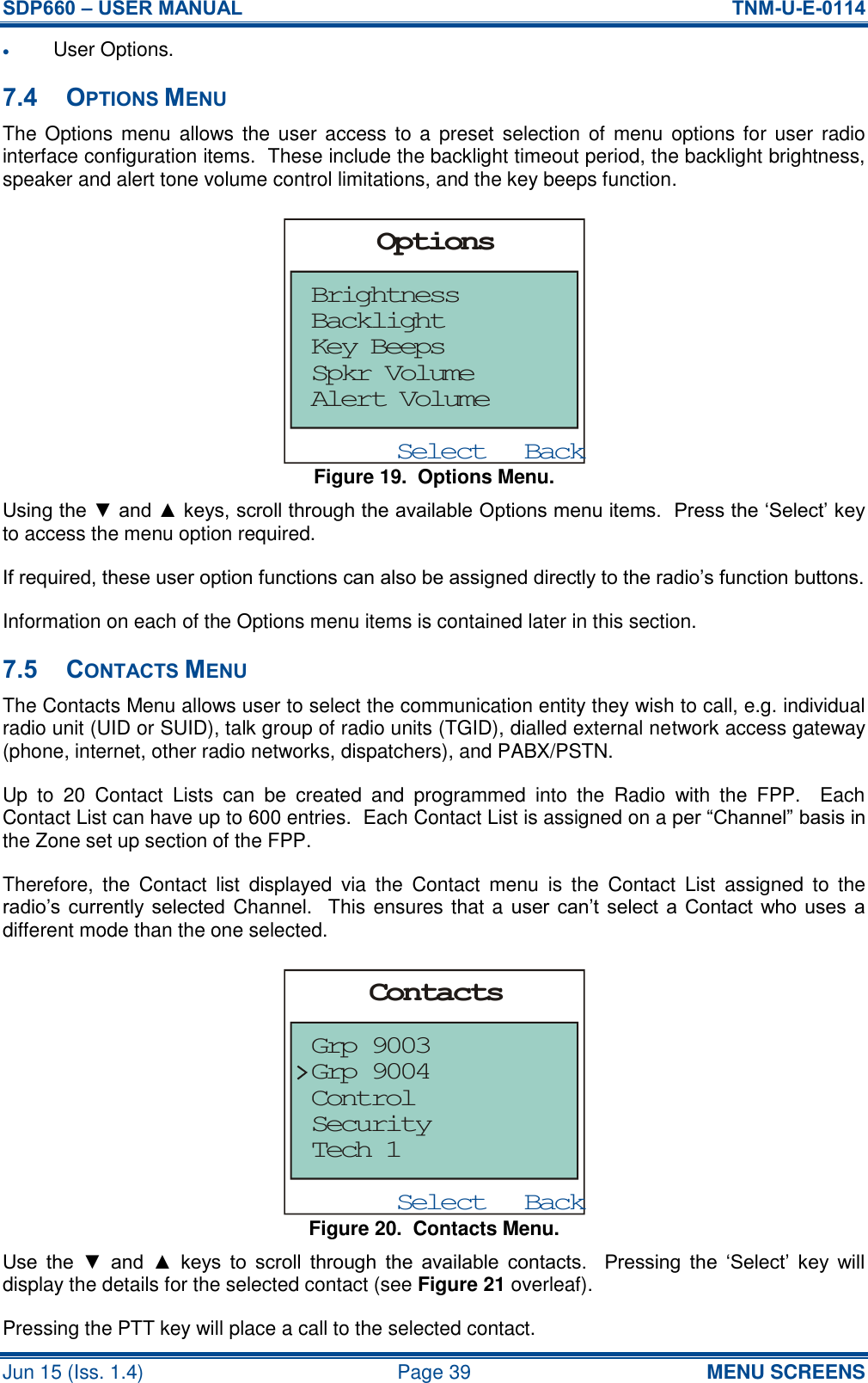 SDP660 – USER MANUAL  TNM-U-E-0114 Jun 15 (Iss. 1.4)  Page 39 MENU SCREENS  User Options. 7.4 OPTIONS MENU The Options menu  allows the  user  access to a preset  selection of  menu  options  for  user radio interface configuration items.  These include the backlight timeout period, the backlight brightness, speaker and alert tone volume control limitations, and the key beeps function. Figure 19.  Options Menu. Using the ▼ and ▲ keys, scroll through the available Options menu items.  Press the ‘Select’ key to access the menu option required. If required, these user option functions can also be assigned directly to the radio’s function buttons. Information on each of the Options menu items is contained later in this section. 7.5 CONTACTS MENU The Contacts Menu allows user to select the communication entity they wish to call, e.g. individual radio unit (UID or SUID), talk group of radio units (TGID), dialled external network access gateway (phone, internet, other radio networks, dispatchers), and PABX/PSTN. Up  to  20  Contact  Lists  can  be  created  and  programmed  into  the  Radio  with  the  FPP.    Each Contact List can have up to 600 entries.  Each Contact List is assigned on a per “Channel” basis in the Zone set up section of the FPP. Therefore,  the  Contact  list  displayed  via  the  Contact  menu  is  the  Contact  List  assigned  to  the radio’s currently selected  Channel.  This ensures that a user  can’t  select a  Contact who  uses  a different mode than the one selected. Figure 20.  Contacts Menu. Use  the  ▼  and  ▲  keys  to  scroll  through  the  available  contacts.    Pressing  the  ‘Select’  key  will display the details for the selected contact (see Figure 21 overleaf). Pressing the PTT key will place a call to the selected contact. BackSelectOptionsBrightnessAlert VolumeSpkr VolumeKey BeepsBacklightBackSelectContactsGrp 9003Grp 9004ControlSecurityTech 1