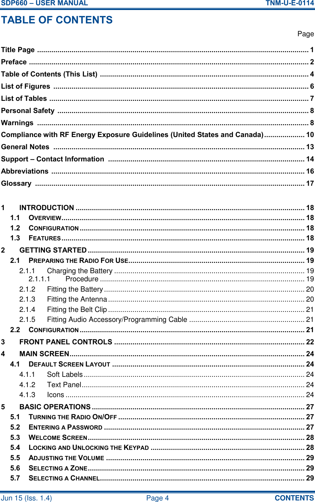 SDP660 – USER MANUAL  TNM-U-E-0114 Jun 15 (Iss. 1.4)  Page 4  CONTENTS TABLE OF CONTENTS   Page Title Page  ...................................................................................................................................... 1 Preface  .......................................................................................................................................... 2 Table of Contents (This List)  ....................................................................................................... 4 List of Figures  .............................................................................................................................. 6 List of Tables  ................................................................................................................................ 7 Personal Safety  ............................................................................................................................ 8 Warnings  ...................................................................................................................................... 8 Compliance with RF Energy Exposure Guidelines (United States and Canada) .................... 10 General Notes  ............................................................................................................................ 13 Support – Contact Information  ................................................................................................. 14 Abbreviations  ............................................................................................................................. 16 Glossary  ..................................................................................................................................... 17  1 INTRODUCTION ................................................................................................................. 18 1.1 OVERVIEW ........................................................................................................................ 18 1.2 CONFIGURATION ............................................................................................................... 18 1.3 FEATURES ........................................................................................................................ 18 2 GETTING STARTED ........................................................................................................... 19 2.1 PREPARING THE RADIO FOR USE....................................................................................... 19 2.1.1 Charging the Battery .............................................................................................. 19 2.1.1.1 Procedure ..................................................................................................... 19 2.1.2 Fitting the Battery ................................................................................................... 20 2.1.3 Fitting the Antenna ................................................................................................. 20 2.1.4 Fitting the Belt Clip ................................................................................................. 21 2.1.5 Fitting Audio Accessory/Programming Cable ......................................................... 21 2.2 CONFIGURATION ............................................................................................................... 21 3 FRONT PANEL CONTROLS .............................................................................................. 22 4 MAIN SCREEN .................................................................................................................... 24 4.1 DEFAULT SCREEN LAYOUT ............................................................................................... 24 4.1.1 Soft Labels ............................................................................................................. 24 4.1.2 Text Panel .............................................................................................................. 24 4.1.3 Icons ...................................................................................................................... 24 5 BASIC OPERATIONS ......................................................................................................... 27 5.1 TURNING THE RADIO ON/OFF ............................................................................................ 27 5.2 ENTERING A PASSWORD ................................................................................................... 27 5.3 WELCOME SCREEN ........................................................................................................... 28 5.4 LOCKING AND UNLOCKING THE KEYPAD ............................................................................ 28 5.5 ADJUSTING THE VOLUME .................................................................................................. 29 5.6 SELECTING A ZONE ........................................................................................................... 29 5.7 SELECTING A CHANNEL..................................................................................................... 29 
