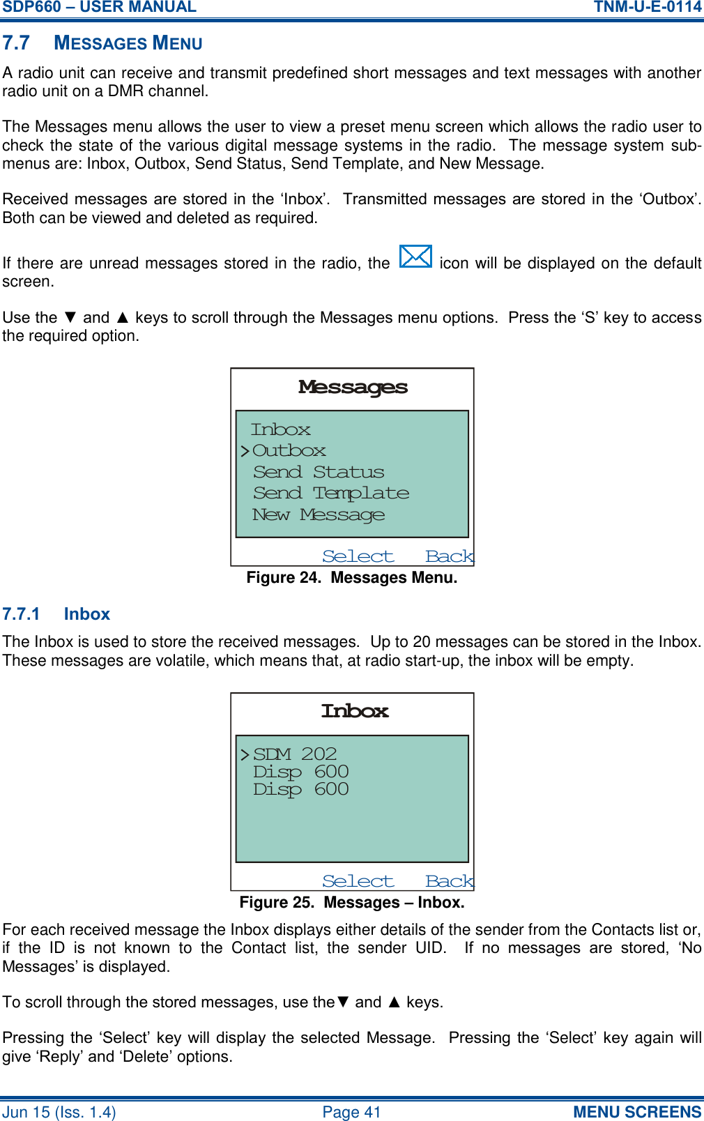 SDP660 – USER MANUAL  TNM-U-E-0114 Jun 15 (Iss. 1.4)  Page 41 MENU SCREENS 7.7 MESSAGES MENU A radio unit can receive and transmit predefined short messages and text messages with another radio unit on a DMR channel. The Messages menu allows the user to view a preset menu screen which allows the radio user to check the state of the various digital message systems in the radio.  The message system sub-menus are: Inbox, Outbox, Send Status, Send Template, and New Message. Received messages are stored in the ‘Inbox’.  Transmitted messages are stored in the ‘Outbox’.  Both can be viewed and deleted as required. If there are unread messages stored in the radio, the   icon will be displayed on the default screen. Use the ▼ and ▲ keys to scroll through the Messages menu options.  Press the ‘S’ key to access the required option. Figure 24.  Messages Menu. 7.7.1 Inbox The Inbox is used to store the received messages.  Up to 20 messages can be stored in the Inbox.  These messages are volatile, which means that, at radio start-up, the inbox will be empty. Figure 25.  Messages – Inbox. For each received message the Inbox displays either details of the sender from the Contacts list or, if  the  ID  is  not  known  to  the  Contact  list,  the  sender  UID.    If  no  messages  are  stored,  ‘No Messages’ is displayed. To scroll through the stored messages, use the▼ and ▲ keys. Pressing the  ‘Select’ key will display the  selected Message.    Pressing the ‘Select’  key again will give ‘Reply’ and ‘Delete’ options. BackSelectMessagesInboxOutboxSend StatusSend TemplateNew MessageBackSelectInboxDisp 600SDM 202Disp 600