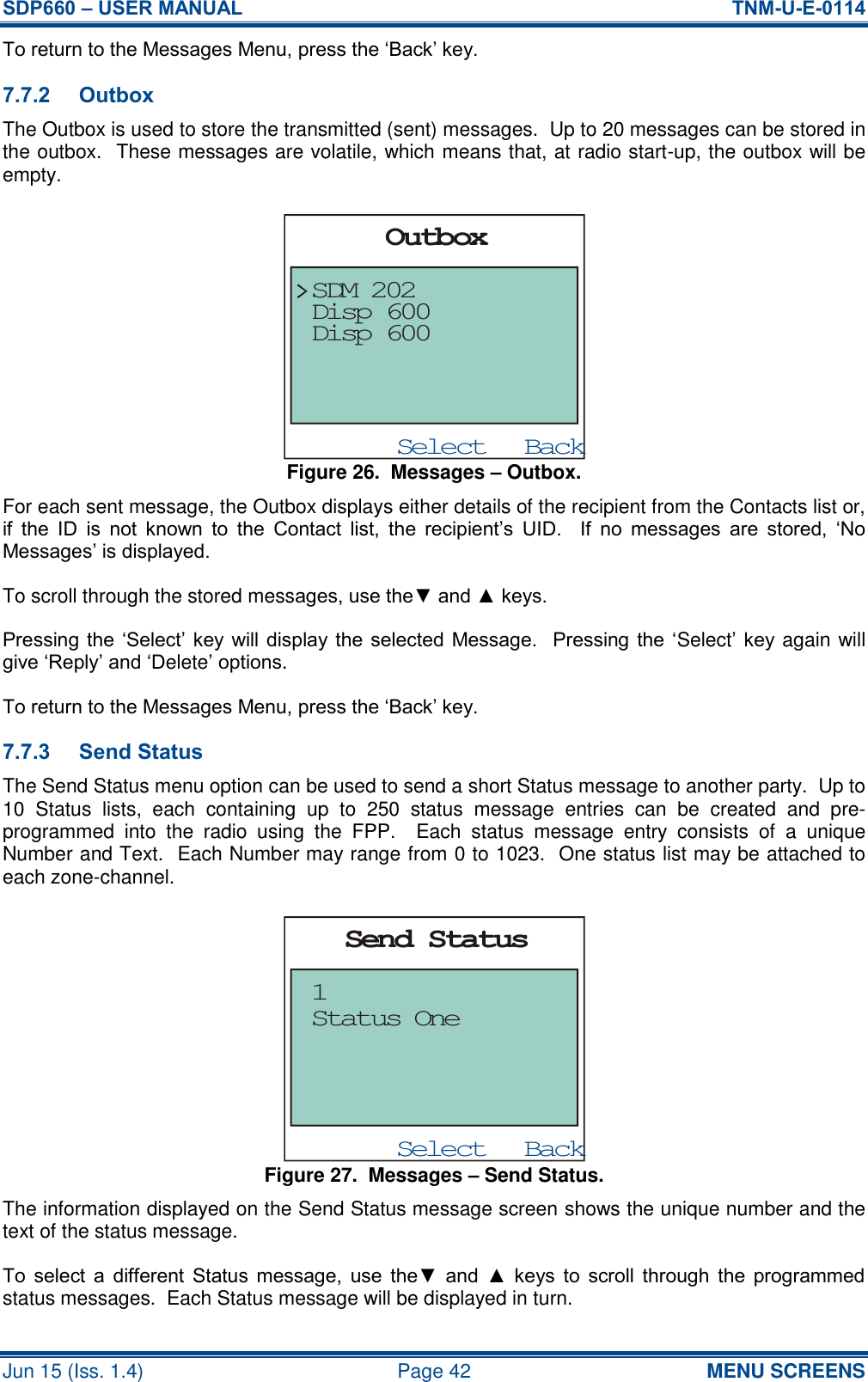 SDP660 – USER MANUAL  TNM-U-E-0114 Jun 15 (Iss. 1.4)  Page 42 MENU SCREENS To return to the Messages Menu, press the ‘Back’ key. 7.7.2 Outbox The Outbox is used to store the transmitted (sent) messages.  Up to 20 messages can be stored in the outbox.  These messages are volatile, which means that, at radio start-up, the outbox will be empty. Figure 26.  Messages – Outbox. For each sent message, the Outbox displays either details of the recipient from the Contacts list or, if  the  ID  is  not  known  to  the  Contact  list,  the  recipient’s  UID.    If  no  messages  are  stored,  ‘No Messages’ is displayed. To scroll through the stored messages, use the▼ and ▲ keys. Pressing the  ‘Select’ key will display the  selected Message.   Pressing the ‘Select’ key again will give ‘Reply’ and ‘Delete’ options. To return to the Messages Menu, press the ‘Back’ key. 7.7.3 Send Status The Send Status menu option can be used to send a short Status message to another party.  Up to 10  Status  lists,  each  containing  up  to  250  status  message  entries  can  be  created  and  pre-programmed  into  the  radio  using  the  FPP.  Each  status  message  entry  consists  of  a  unique Number and Text.  Each Number may range from 0 to 1023.  One status list may be attached to each zone-channel. Figure 27.  Messages – Send Status. The information displayed on the Send Status message screen shows the unique number and the text of the status message. To  select  a  different  Status  message,  use  the▼  and  ▲  keys  to  scroll  through  the  programmed status messages.  Each Status message will be displayed in turn. BackSelectSend StatusStatus One1BackSelectOutboxDisp 600SDM 202Disp 600