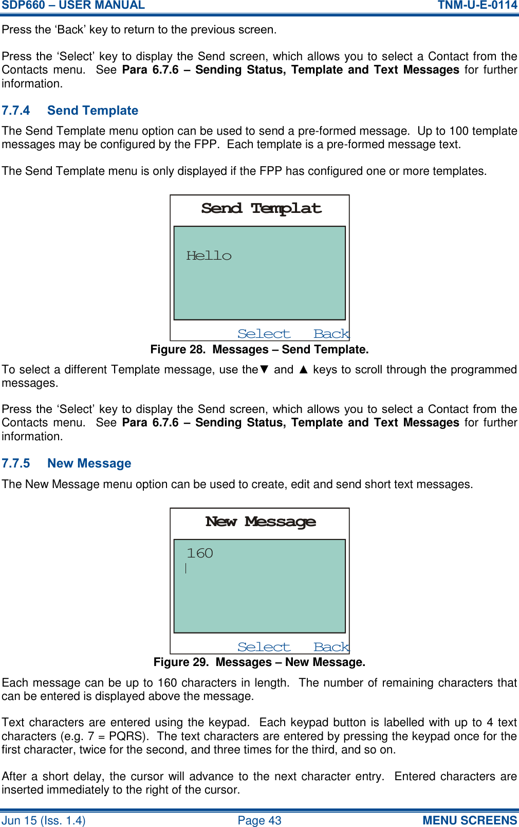 SDP660 – USER MANUAL  TNM-U-E-0114 Jun 15 (Iss. 1.4)  Page 43 MENU SCREENS Press the ‘Back’ key to return to the previous screen. Press the ‘Select’ key to display the Send screen, which allows you to select a Contact from the Contacts menu.   See Para 6.7.6 –  Sending Status, Template and Text Messages for further information. 7.7.4 Send Template The Send Template menu option can be used to send a pre-formed message.  Up to 100 template messages may be configured by the FPP.  Each template is a pre-formed message text. The Send Template menu is only displayed if the FPP has configured one or more templates. Figure 28.  Messages – Send Template. To select a different Template message, use the▼ and ▲ keys to scroll through the programmed messages. Press the ‘Select’ key to display the Send screen, which allows you to select a Contact from the Contacts menu.   See Para 6.7.6 –  Sending Status, Template and Text Messages for further information. 7.7.5 New Message The New Message menu option can be used to create, edit and send short text messages. Figure 29.  Messages – New Message. Each message can be up to 160 characters in length.  The number of remaining characters that can be entered is displayed above the message. Text characters are entered using the keypad.  Each keypad button is labelled with up to 4 text characters (e.g. 7 = PQRS).  The text characters are entered by pressing the keypad once for the first character, twice for the second, and three times for the third, and so on. After a short delay, the cursor will advance to the next character entry.  Entered characters are inserted immediately to the right of the cursor. BackSelectSend TemplatHelloBackSelectNew Message160