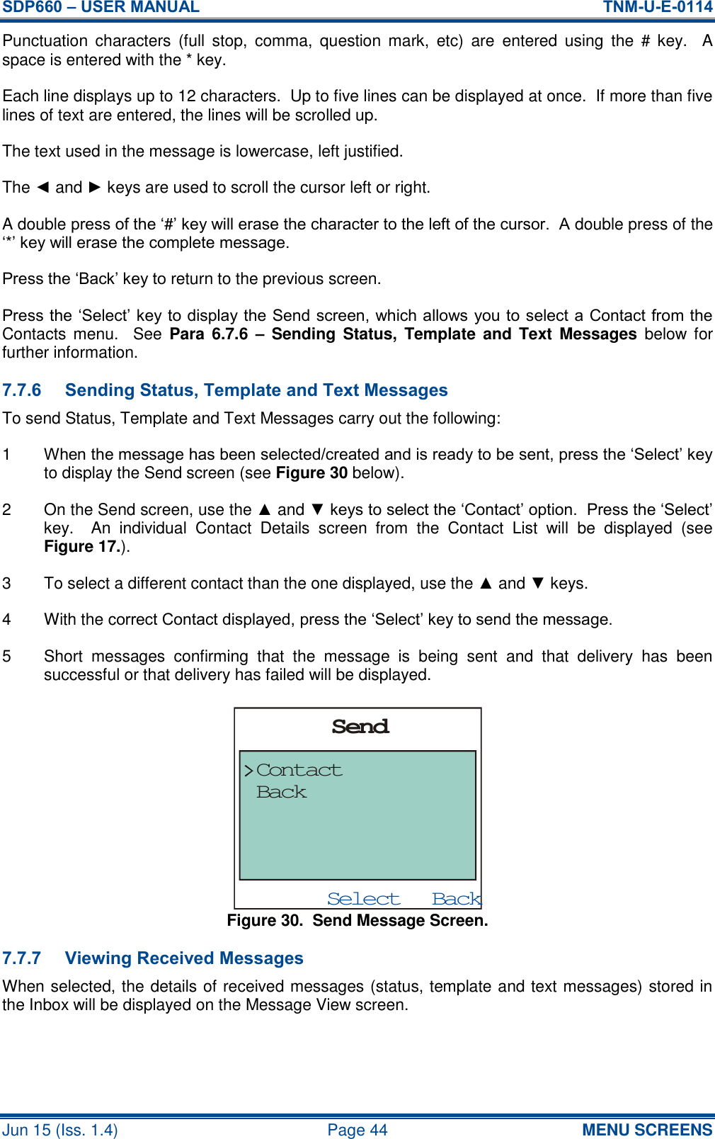 SDP660 – USER MANUAL  TNM-U-E-0114 Jun 15 (Iss. 1.4)  Page 44 MENU SCREENS Punctuation  characters  (full  stop,  comma,  question  mark,  etc)  are  entered  using  the  #  key.    A space is entered with the * key. Each line displays up to 12 characters.  Up to five lines can be displayed at once.  If more than five lines of text are entered, the lines will be scrolled up. The text used in the message is lowercase, left justified. The ◄ and ► keys are used to scroll the cursor left or right. A double press of the ‘#’ key will erase the character to the left of the cursor.  A double press of the ‘*’ key will erase the complete message. Press the ‘Back’ key to return to the previous screen. Press the ‘Select’ key to display the Send screen, which allows you to select a Contact from the Contacts  menu.    See  Para  6.7.6  – Sending  Status,  Template and  Text  Messages  below for further information. 7.7.6 Sending Status, Template and Text Messages To send Status, Template and Text Messages carry out the following: 1  When the message has been selected/created and is ready to be sent, press the ‘Select’ key to display the Send screen (see Figure 30 below). 2  On the Send screen, use the ▲ and ▼ keys to select the ‘Contact’ option.  Press the ‘Select’ key.    An  individual  Contact  Details  screen  from  the  Contact  List  will  be  displayed  (see Figure 17.). 3  To select a different contact than the one displayed, use the ▲ and ▼ keys. 4  With the correct Contact displayed, press the ‘Select’ key to send the message. 5  Short  messages  confirming  that  the  message  is  being  sent  and  that  delivery  has  been successful or that delivery has failed will be displayed. Figure 30.  Send Message Screen. 7.7.7 Viewing Received Messages When selected, the details of received messages (status, template and text messages) stored in the Inbox will be displayed on the Message View screen. BackSelectSendContactBack